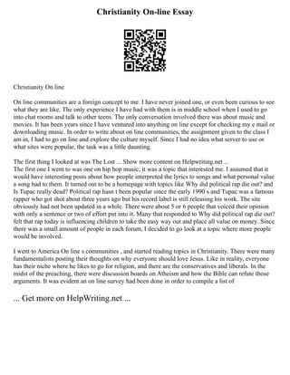 Christianity On-line Essay
Christianity On line
On line communities are a foreign concept to me. I have never joined one, or even been curious to see
what they are like. The only experience I have had with them is in middle school when I used to go
into chat rooms and talk to other teens. The only conversation involved there was about music and
movies. It has been years since I have ventured into anything on line except for checking my e mail or
downloading music. In order to write about on line communities, the assignment given to the class I
am in, I had to go on line and explore the culture myself. Since I had no idea what server to use or
what sites were popular, the task was a little daunting.
The first thing I looked at was The Lost ... Show more content on Helpwriting.net ...
The first one I went to was one on hip hop music; it was a topic that interested me. I assumed that it
would have interesting posts about how people interpreted the lyrics to songs and what personal value
a song had to them. It turned out to be a homepage with topics like Why did political rap die out? and
Is Tupac really dead? Political rap hasn t been popular since the early 1990 s and Tupac was a famous
rapper who got shot about three years ago but his record label is still releasing his work. The site
obviously had not been updated in a while. There were about 5 or 6 people that voiced their opinion
with only a sentence or two of effort put into it. Many that responded to Why did political rap die out?
felt that rap today is influencing children to take the easy way out and place all value on money. Since
there was a small amount of people in each forum, I decided to go look at a topic where more people
would be involved.
I went to America On line s communities , and started reading topics in Christianity. There were many
fundamentalists posting their thoughts on why everyone should love Jesus. Like in reality, everyone
has their niche where he likes to go for religion, and there are the conservatives and liberals. In the
midst of the preaching, there were discussion boards on Atheism and how the Bible can refute those
arguments. It was evident an on line survey had been done in order to compile a list of
... Get more on HelpWriting.net ...
 