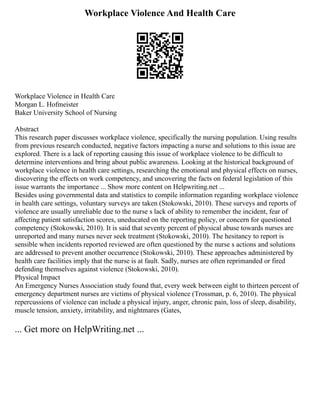 Workplace Violence And Health Care
Workplace Violence in Health Care
Morgan L. Hofmeister
Baker University School of Nursing
Abstract
This research paper discusses workplace violence, specifically the nursing population. Using results
from previous research conducted, negative factors impacting a nurse and solutions to this issue are
explored. There is a lack of reporting causing this issue of workplace violence to be difficult to
determine interventions and bring about public awareness. Looking at the historical background of
workplace violence in health care settings, researching the emotional and physical effects on nurses,
discovering the effects on work competency, and uncovering the facts on federal legislation of this
issue warrants the importance ... Show more content on Helpwriting.net ...
Besides using governmental data and statistics to compile information regarding workplace violence
in health care settings, voluntary surveys are taken (Stokowski, 2010). These surveys and reports of
violence are usually unreliable due to the nurse s lack of ability to remember the incident, fear of
affecting patient satisfaction scores, uneducated on the reporting policy, or concern for questioned
competency (Stokowski, 2010). It is said that seventy percent of physical abuse towards nurses are
unreported and many nurses never seek treatment (Stokowski, 2010). The hesitancy to report is
sensible when incidents reported reviewed are often questioned by the nurse s actions and solutions
are addressed to prevent another occurrence (Stokowski, 2010). These approaches administered by
health care facilities imply that the nurse is at fault. Sadly, nurses are often reprimanded or fired
defending themselves against violence (Stokowski, 2010).
Physical Impact
An Emergency Nurses Association study found that, every week between eight to thirteen percent of
emergency department nurses are victims of physical violence (Trossman, p. 6, 2010). The physical
repercussions of violence can include a physical injury, anger, chronic pain, loss of sleep, disability,
muscle tension, anxiety, irritability, and nightmares (Gates,
... Get more on HelpWriting.net ...
 