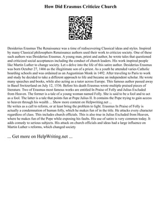 How Did Erasmus Criticize Church
Desiderius Erasmus The Renaissance was a time of rediscovering Classical ideas and styles. Inspired
by many Classical philosophers Renaissance authors used their work to criticize society. One of these
such authors was Desiderius Erasmus. A young man, priest and author, he wrote tales that questioned
and criticized social acceptances including the conduct of church leaders. His work inspired people
like Martin Luther to change society. Let s delve into the life of this satire author. Desiderius Erasmus
was born October 27, 1466 as the illegitimate son of a priest. As a youth he attended varies Catholic
boarding schools and was ordained as an Augustinian Monk in 1492. After traveling to Paris to work
and study he decided to take a different approach to life and became an independent scholar. He wrote
many speeches and books, while also acting as a tutor across Europe. This famous author passed away
in Basel Switzerland on July 12, 1536. Before his death Erasmus wrote multiple praised pieces of
literature. Two of Erasmus most famous works are entitled In Praise of Folly and Julius Excluded
from Heaven. The former is a tale of a young woman named Folly. She is said to be a fool and to act
as a fool. The latter is a tale that points fun at Pope Julius II. It contains the Pope trying to gain access
to heaven through his wealth ... Show more content on Helpwriting.net ...
He writes as a call to reform, or at least bring the problem to light. Erasmus In Praise of Folly is
actually a condemnation of human folly, which he makes fun of in the title. He attacks every character
regardless of class. This includes church officials. This is also true in Julius Excluded from Heaven,
where he makes fun of the Pope while exposing his faults. His use of satire is very common today. It
adds comedy to serious subjects. His attack on church officials and ideas had a large influence on
Martin Luther s reforms, which changed society
... Get more on HelpWriting.net ...
 