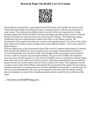 Research Paper On Health Care In Canada
Wimar Martinez Seminar Prof. Lauren Spito Second Week Paper s The Health Care System in the
United State and Canada The health care system is a program which is offer by the government in
some country. This institution has different roles in society, but the most important are: to keep,
maintain and provide all mental health to all citizen providing especially medical services. In the last
decade, the Heath Care issues have been very controversial in America. The Health Care program
modification and news implementations started in the 2008 s in the Obama s agenda. The
development of this program had many new measures and regulation greater to everyone in the nation.
Some study and research are given example, in how much differ the United ... Show more content on
Helpwriting.net ...
This can explain some of the characteristic which differ with the Canadian health program. In another
hand, Canada offer Health Care services totally free for any citizen without problem. Everyone is
covered automatically at the moment of birth. The Canadian Health care program offer not limit in
services, it offer to everyone and you keep for lifetime. This give to the Canadian, the freedom to
select any doctor and any hospital. It is why the level of death is lower, in comparison with the United
State when come to this matter. In Canada the services, medication and hospital fee are controlled by
the government, this created a better outcome for the security of the citizen. This regulation can lead
to major saving in term of the GDP per capita paid by the government in this regard. The government
negotiates drug prices so by doing that prices are more affordable for the people. It s not necessary the
uses of co pays and deductible, but if any type of charged for any reason this can still be a dissent
price by the patient. As result of this Canadian are proud and feel secured by the contribution of the
social
... Get more on HelpWriting.net ...
 