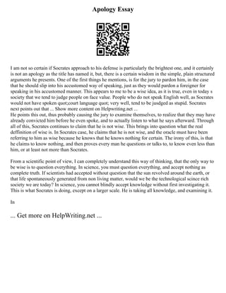 Apology Essay
I am not so certain if Socrates approach to his defense is particularly the brightest one, and it certainly
is not an apology as the title has named it, but, there is a certain wisdom in the simple, plain structured
arguments he presents. One of the first things he mentions, is for the jury to pardon him, in the case
that he should slip into his accustomed way of speaking, just as they would pardon a foreigner for
speaking in his accustomed manner. This appears to me to be a wise idea, as it is true, even in today s
society that we tend to judge people on face value. People who do not speak English well, as Socrates
would not have spoken quot;court language quot; very well, tend to be jusdged as stupid. Socrates
next points out that ... Show more content on Helpwriting.net ...
He points this out, thus probably causing the jury to examine themselves, to realize that they may have
already convicted him before he even spoke, and to actually listen to what he says afterward. Through
all of this, Socrates continues to claim that he is not wise. This brings into question what the real
deffinition of wise is. In Socrates case, he claims that he is not wise, and the oracle must have been
referring to him as wise because he knows that he knows nothing for certain. The irony of this, is that
he claims to know nothing, and then proves every man he questions or talks to, to know even less than
him, or at least not more than Socrates.
From a scientific point of view, I can completely understand this way of thinking, that the only way to
be wise is to question everything. In science, you must question everything, and accept nothing as
complete truth. If scientists had accepted without question that the sun revolved around the earth, or
that life spontaneously generated from non living matter, would we be the technological scince rich
society we are today? In science, you cannot blindly accept knowledge without first investigating it.
This is what Socrates is doing, except on a larger scale. He is taking all knowledge, and examining it.
In
... Get more on HelpWriting.net ...
 