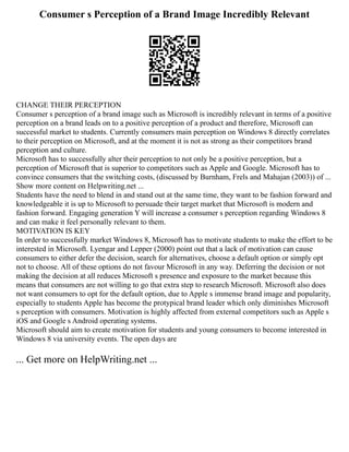 Consumer s Perception of a Brand Image Incredibly Relevant
CHANGE THEIR PERCEPTION
Consumer s perception of a brand image such as Microsoft is incredibly relevant in terms of a positive
perception on a brand leads on to a positive perception of a product and therefore, Microsoft can
successful market to students. Currently consumers main perception on Windows 8 directly correlates
to their perception on Microsoft, and at the moment it is not as strong as their competitors brand
perception and culture.
Microsoft has to successfully alter their perception to not only be a positive perception, but a
perception of Microsoft that is superior to competitors such as Apple and Google. Microsoft has to
convince consumers that the switching costs, (discussed by Burnham, Frels and Mahajan (2003)) of ...
Show more content on Helpwriting.net ...
Students have the need to blend in and stand out at the same time, they want to be fashion forward and
knowledgeable it is up to Microsoft to persuade their target market that Microsoft is modern and
fashion forward. Engaging generation Y will increase a consumer s perception regarding Windows 8
and can make it feel personally relevant to them.
MOTIVATION IS KEY
In order to successfully market Windows 8, Microsoft has to motivate students to make the effort to be
interested in Microsoft. Lyengar and Lepper (2000) point out that a lack of motivation can cause
consumers to either defer the decision, search for alternatives, choose a default option or simply opt
not to choose. All of these options do not favour Microsoft in any way. Deferring the decision or not
making the decision at all reduces Microsoft s presence and exposure to the market because this
means that consumers are not willing to go that extra step to research Microsoft. Microsoft also does
not want consumers to opt for the default option, due to Apple s immense brand image and popularity,
especially to students Apple has become the protypical brand leader which only diminishes Microsoft
s perception with consumers. Motivation is highly affected from external competitors such as Apple s
iOS and Google s Android operating systems.
Microsoft should aim to create motivation for students and young consumers to become interested in
Windows 8 via university events. The open days are
... Get more on HelpWriting.net ...
 