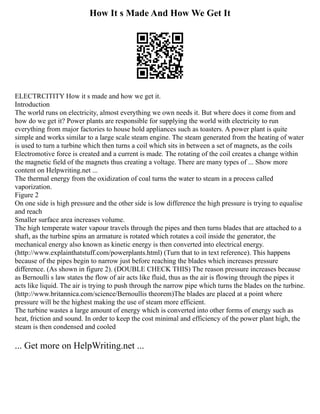 How It s Made And How We Get It
ELECTRCITITY How it s made and how we get it.
Introduction
The world runs on electricity, almost everything we own needs it. But where does it come from and
how do we get it? Power plants are responsible for supplying the world with electricity to run
everything from major factories to house hold appliances such as toasters. A power plant is quite
simple and works similar to a large scale steam engine. The steam generated from the heating of water
is used to turn a turbine which then turns a coil which sits in between a set of magnets, as the coils
Electromotive force is created and a current is made. The rotating of the coil creates a change within
the magnetic field of the magnets thus creating a voltage. There are many types of ... Show more
content on Helpwriting.net ...
The thermal energy from the oxidization of coal turns the water to steam in a process called
vaporization.
Figure 2
On one side is high pressure and the other side is low difference the high pressure is trying to equalise
and reach
Smaller surface area increases volume.
The high temperate water vapour travels through the pipes and then turns blades that are attached to a
shaft, as the turbine spins an armature is rotated which rotates a coil inside the generator, the
mechanical energy also known as kinetic energy is then converted into electrical energy.
(http://www.explainthatstuff.com/powerplants.html) (Turn that to in text reference). This happens
because of the pipes begin to narrow just before reaching the blades which increases pressure
difference. (As shown in figure 2). (DOUBLE CHECK THIS) The reason pressure increases because
as Bernoulli s law states the flow of air acts like fluid, thus as the air is flowing through the pipes it
acts like liquid. The air is trying to push through the narrow pipe which turns the blades on the turbine.
(http://www.britannica.com/science/Bernoullis theorem)The blades are placed at a point where
pressure will be the highest making the use of steam more efficient.
The turbine wastes a large amount of energy which is converted into other forms of energy such as
heat, friction and sound. In order to keep the cost minimal and efficiency of the power plant high, the
steam is then condensed and cooled
... Get more on HelpWriting.net ...
 