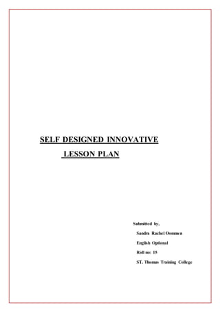 SELF DESIGNED INNOVATIVE 
LESSON PLAN 
Submitted by, 
Sandra Rachel Oommen 
English Optional 
Roll no: 15 
ST. Thomas Training College 
 