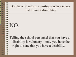 PP
rr
ee
ss
     Do I have to inform a post-secondary school
ii
dd
               that I have a disability?
ee
nn
tt
::



     NO.

     Telling the school personnel that you have a
       disability is voluntary – only you have the
       right to state that you have a disability.
 