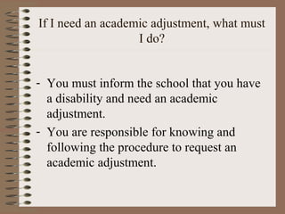 If I need an academic adjustment, what must
                   I do?


- You must inform the school that you have
  a disability and need an academic
  adjustment.
- You are responsible for knowing and
  following the procedure to request an
  academic adjustment.
 
