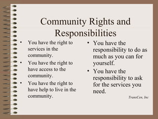 Community Rights and
            Responsibilities
•   You have the right to      • You have the
    services in the              responsibility to do as
    community.                   much as you can for
•   You have the right to        yourself.
    have access to the         • You have the
    community.                   responsibility to ask
•   You have the right to        for the services you
    have help to live in the     need.
    community.                                  TransCen, Inc
 