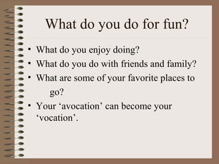 What do you do for fun?
• What do you enjoy doing?
• What do you do with friends and family?
• What are some of your favorite places to
     go?
• Your ‘avocation’ can become your
  ‘vocation’.
 