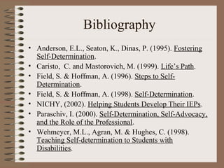 Bibliography
• Anderson, E.L., Seaton, K., Dinas, P. (1995). Fostering
  Self-Determination.
• Caristo, C. and Mastorovich, M. (1999). Life’s Path.
• Field, S. & Hoffman, A. (1996). Steps to Self-
  Determination.
• Field, S. & Hoffman, A. (1998). Self-Determination.
• NICHY, (2002). Helping Students Develop Their IEPs.
• Paraschiv, I. (2000). Self-Determination, Self-Advocacy,
  and the Role of the Professional.
• Wehmeyer, M.L., Agran, M. & Hughes, C. (1998).
  Teaching Self-determination to Students with
  Disabilities.
 
