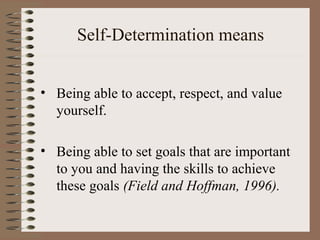 Self-Determination means


• Being able to accept, respect, and value
  yourself.

• Being able to set goals that are important
  to you and having the skills to achieve
  these goals (Field and Hoffman, 1996).
 