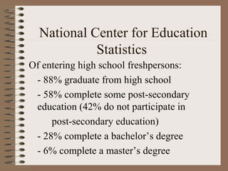 National Center for Education
            Statistics
Of entering high school freshpersons:
 - 88% graduate from high school
 - 58% complete some post-secondary
 education (42% do not participate in
     post-secondary education)
 - 28% complete a bachelor’s degree
 - 6% complete a master’s degree
 