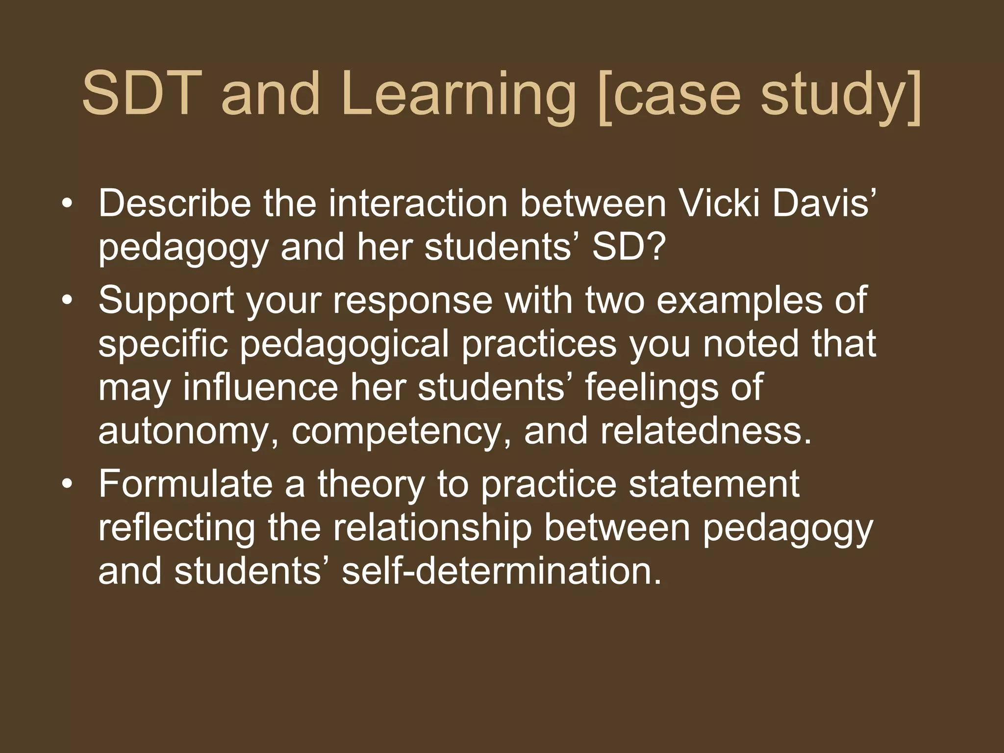 SDT and Learning [case study] Describe the interaction between Vicki Davis’ pedagogy and her students’ SD?  Support your response with two examples of specific pedagogical practices you noted that may influence her students’ feelings of  autonomy, competency, and relatedness.  Formulate a theory to practice statement reflecting the relationship between pedagogy and students’ self-determination.  