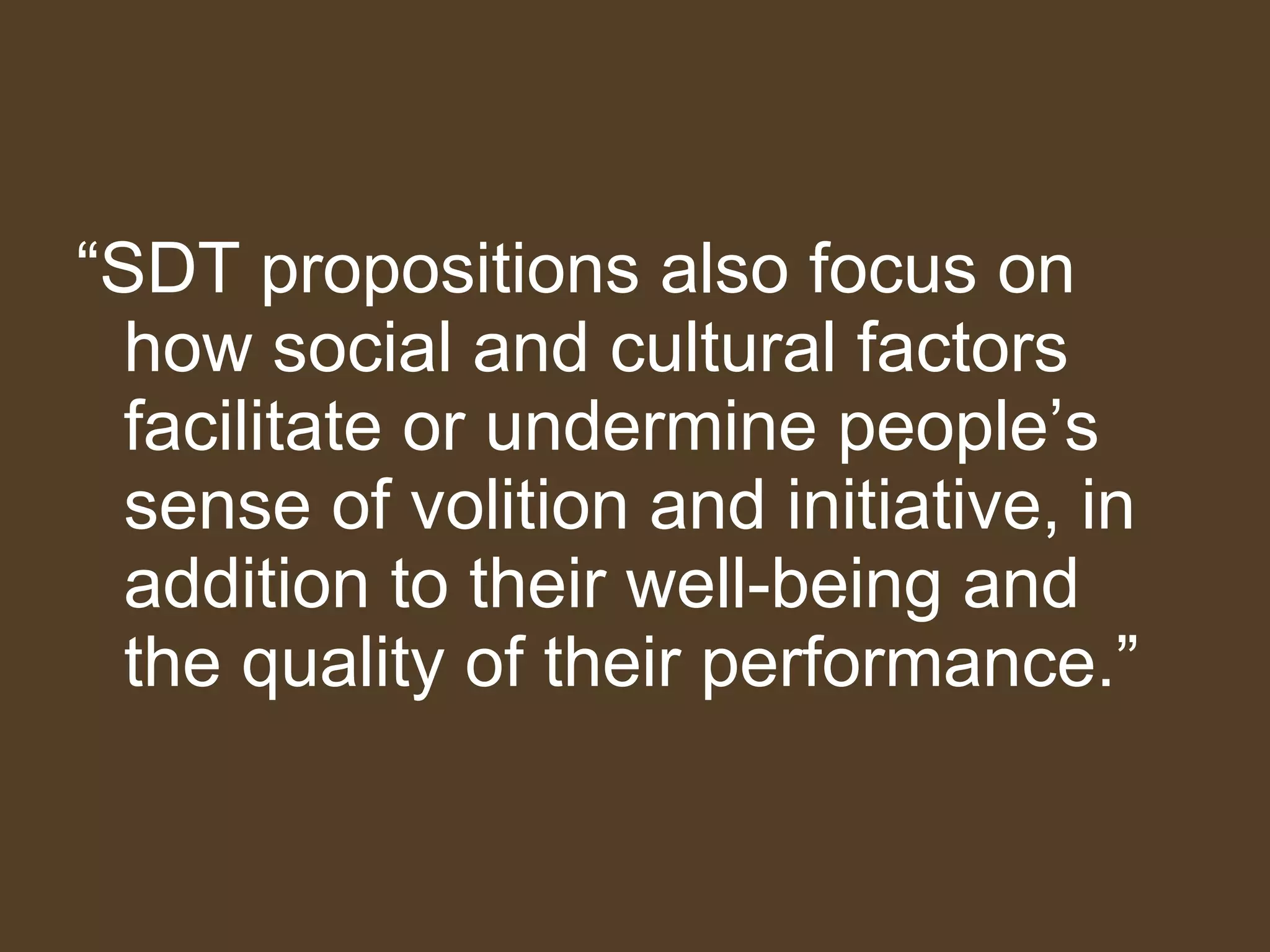 “ SDT propositions also focus on how social and cultural factors facilitate or undermine people’s sense of volition and initiative, in addition to their well-being and the quality of their performance.”  