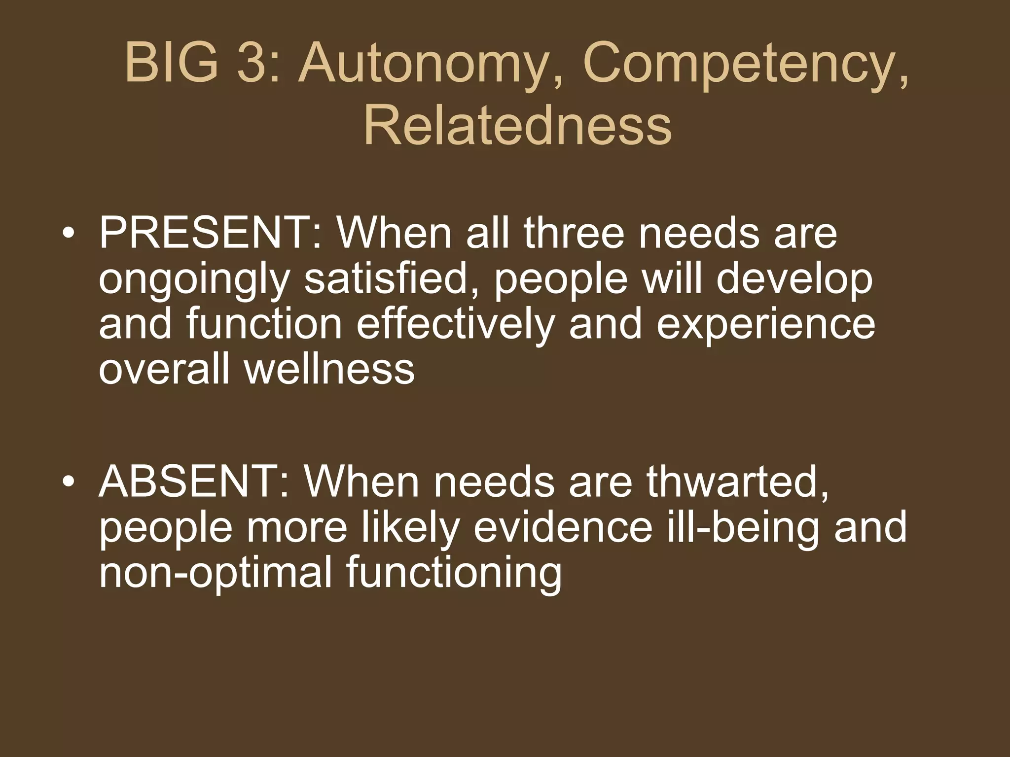 BIG 3: Autonomy, Competency, Relatedness PRESENT: When all three needs are ongoingly satisfied, people will develop and function effectively and experience overall wellness ABSENT: When needs are thwarted, people more likely evidence ill-being and non-optimal functioning 