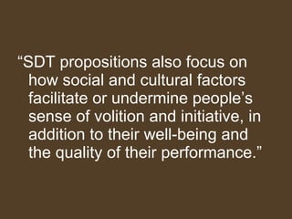 “ SDT propositions also focus on how social and cultural factors facilitate or undermine people’s sense of volition and initiative, in addition to their well-being and the quality of their performance.”  