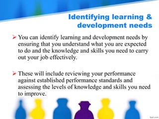 Identifying learning &
development needs
 You can identify learning and development needs by
ensuring that you understand what you are expected
to do and the knowledge and skills you need to carry
out your job effectively.
 These will include reviewing your performance
against established performance standards and
assessing the levels of knowledge and skills you need
to improve.
 