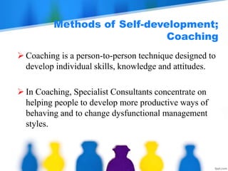 Methods of Self-development;
Coaching
 Coaching is a person-to-person technique designed to
develop individual skills, knowledge and attitudes.
 In Coaching, Specialist Consultants concentrate on
helping people to develop more productive ways of
behaving and to change dysfunctional management
styles.
 
