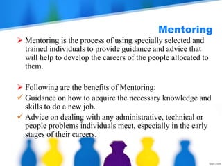 Mentoring
 Mentoring is the process of using specially selected and
trained individuals to provide guidance and advice that
will help to develop the careers of the people allocated to
them.
 Following are the benefits of Mentoring:
 Guidance on how to acquire the necessary knowledge and
skills to do a new job.
 Advice on dealing with any administrative, technical or
people problems individuals meet, especially in the early
stages of their careers.
 