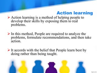 Action learning
 Action learning is a method of helping people to
develop their skills by exposing them to real
problems.
 In this method, People are required to analyze the
problems, formulate recommendations, and then take
action.
 It accords with the belief that People learn best by
doing rather than being taught.
 