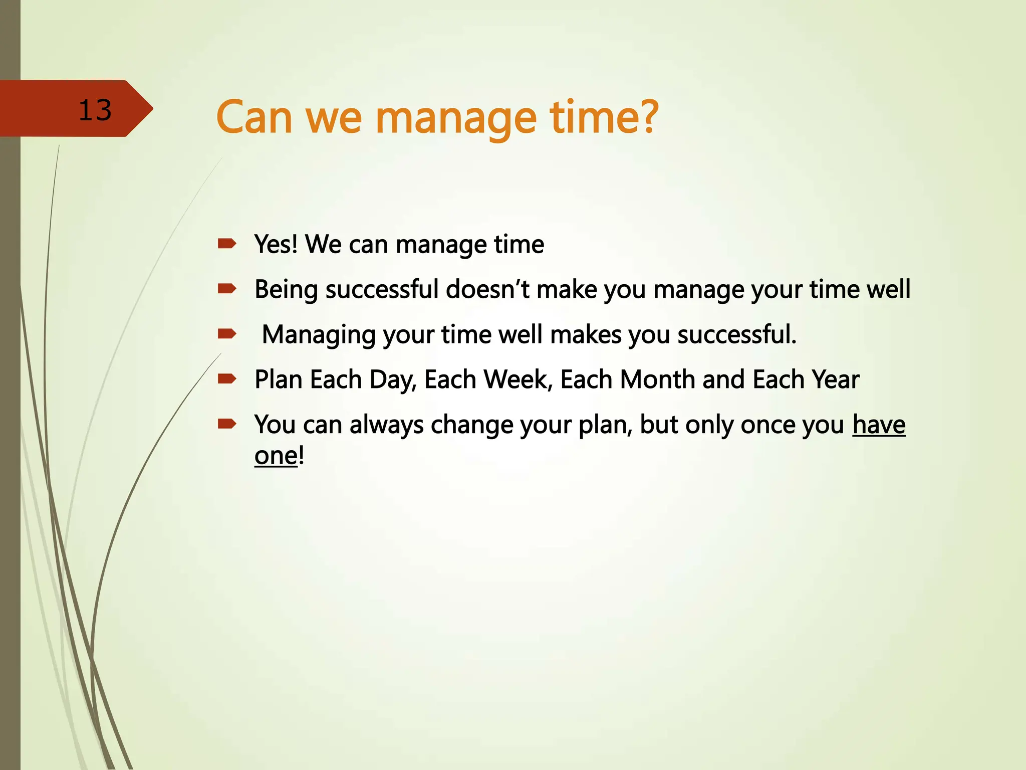 Can we manage time?
 Yes! We can manage time
 Being successful doesn’t make you manage your time well
 Managing your time well makes you successful.
 Plan Each Day, Each Week, Each Month and Each Year
 You can always change your plan, but only once you have
one!
13
 