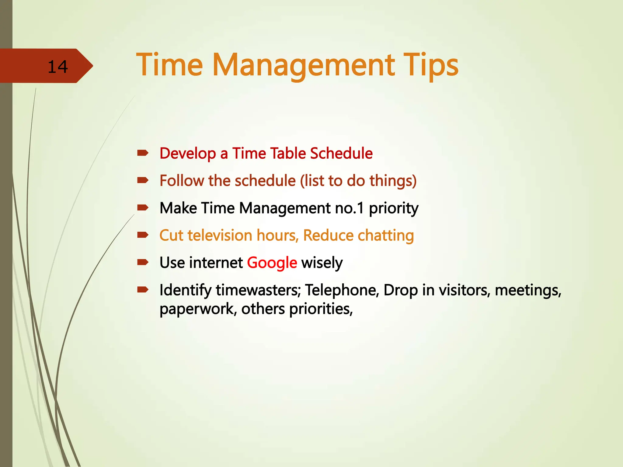 Time Management Tips
 Develop a Time Table Schedule
 Follow the schedule (list to do things)
 Make Time Management no.1 priority
 Cut television hours, Reduce chatting
 Use internet Google wisely
 Identify timewasters; Telephone, Drop in visitors, meetings,
paperwork, others priorities,
14
 