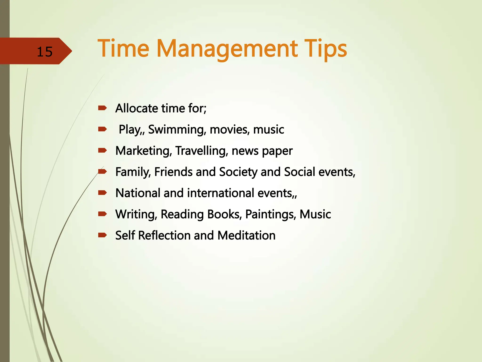 Time Management Tips
 Allocate time for;
 Play,, Swimming, movies, music
 Marketing, Travelling, news paper
 Family, Friends and Society and Social events,
 National and international events,,
 Writing, Reading Books, Paintings, Music
 Self Reflection and Meditation
15
 