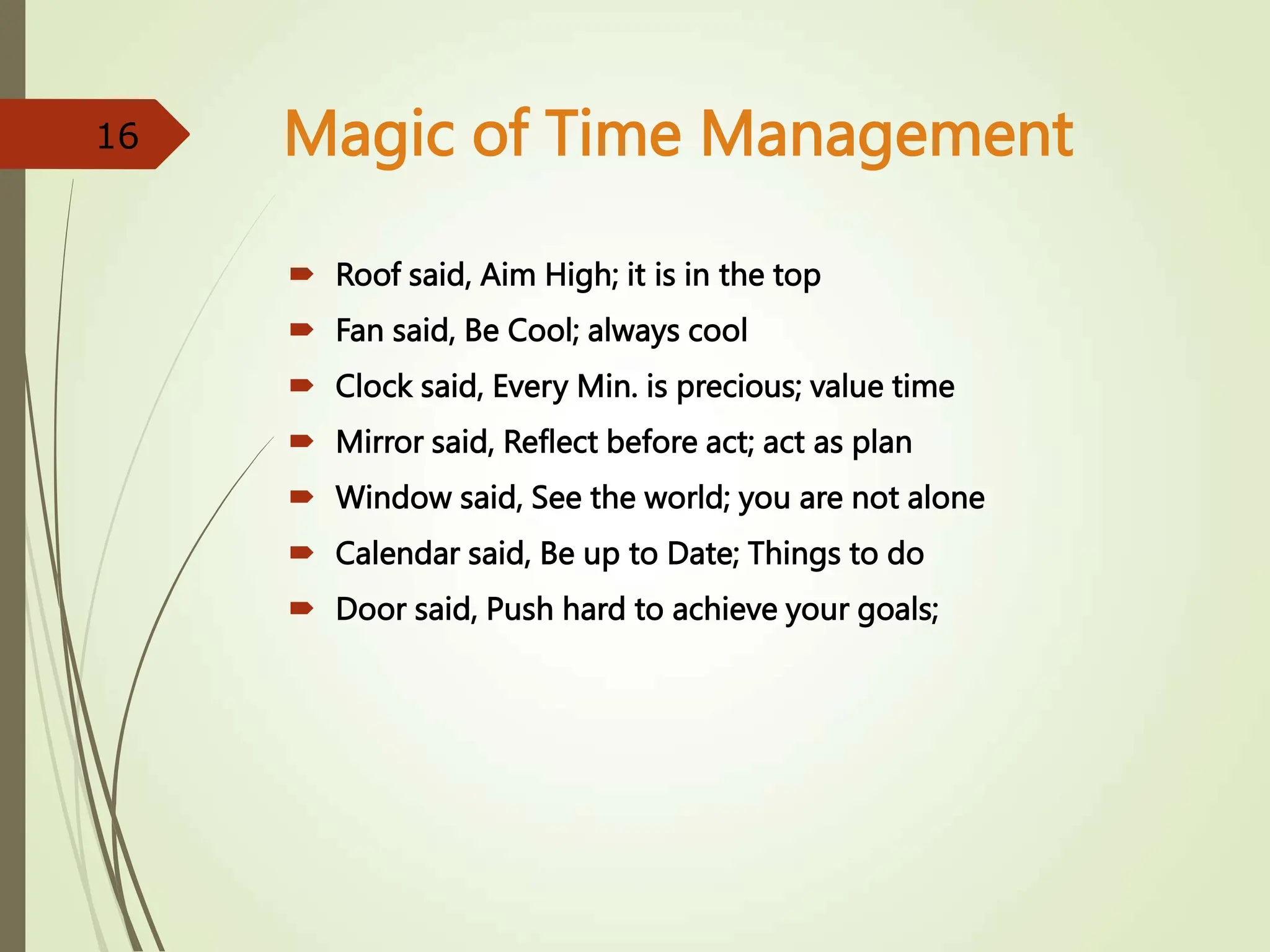 Magic of Time Management
 Roof said, Aim High; it is in the top
 Fan said, Be Cool; always cool
 Clock said, Every Min. is precious; value time
 Mirror said, Reflect before act; act as plan
 Window said, See the world; you are not alone
 Calendar said, Be up to Date; Things to do
 Door said, Push hard to achieve your goals;
16
 