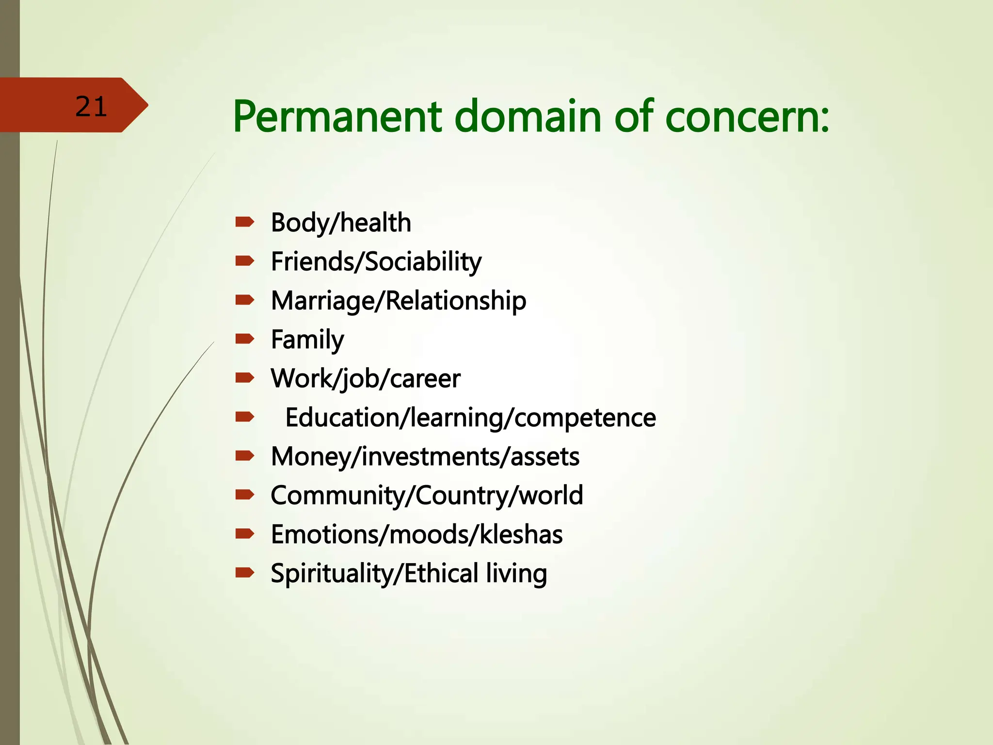 Permanent domain of concern:
 Body/health
 Friends/Sociability
 Marriage/Relationship
 Family
 Work/job/career
 Education/learning/competence
 Money/investments/assets
 Community/Country/world
 Emotions/moods/kleshas
 Spirituality/Ethical living
21
 
