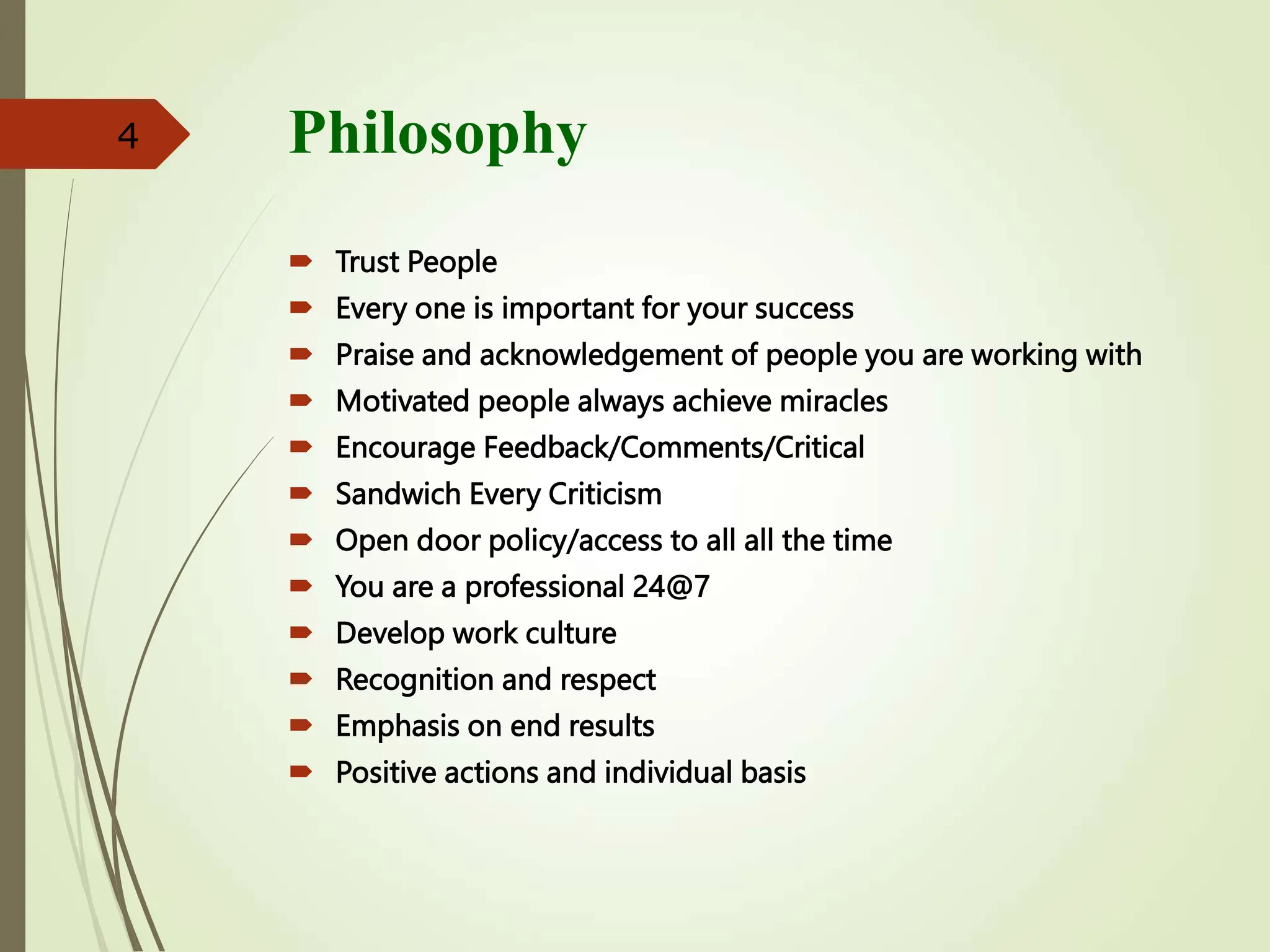 Philosophy
 Trust People
 Every one is important for your success
 Praise and acknowledgement of people you are working with
 Motivated people always achieve miracles
 Encourage Feedback/Comments/Critical
 Sandwich Every Criticism
 Open door policy/access to all all the time
 You are a professional 24@7
 Develop work culture
 Recognition and respect
 Emphasis on end results
 Positive actions and individual basis
4
 
