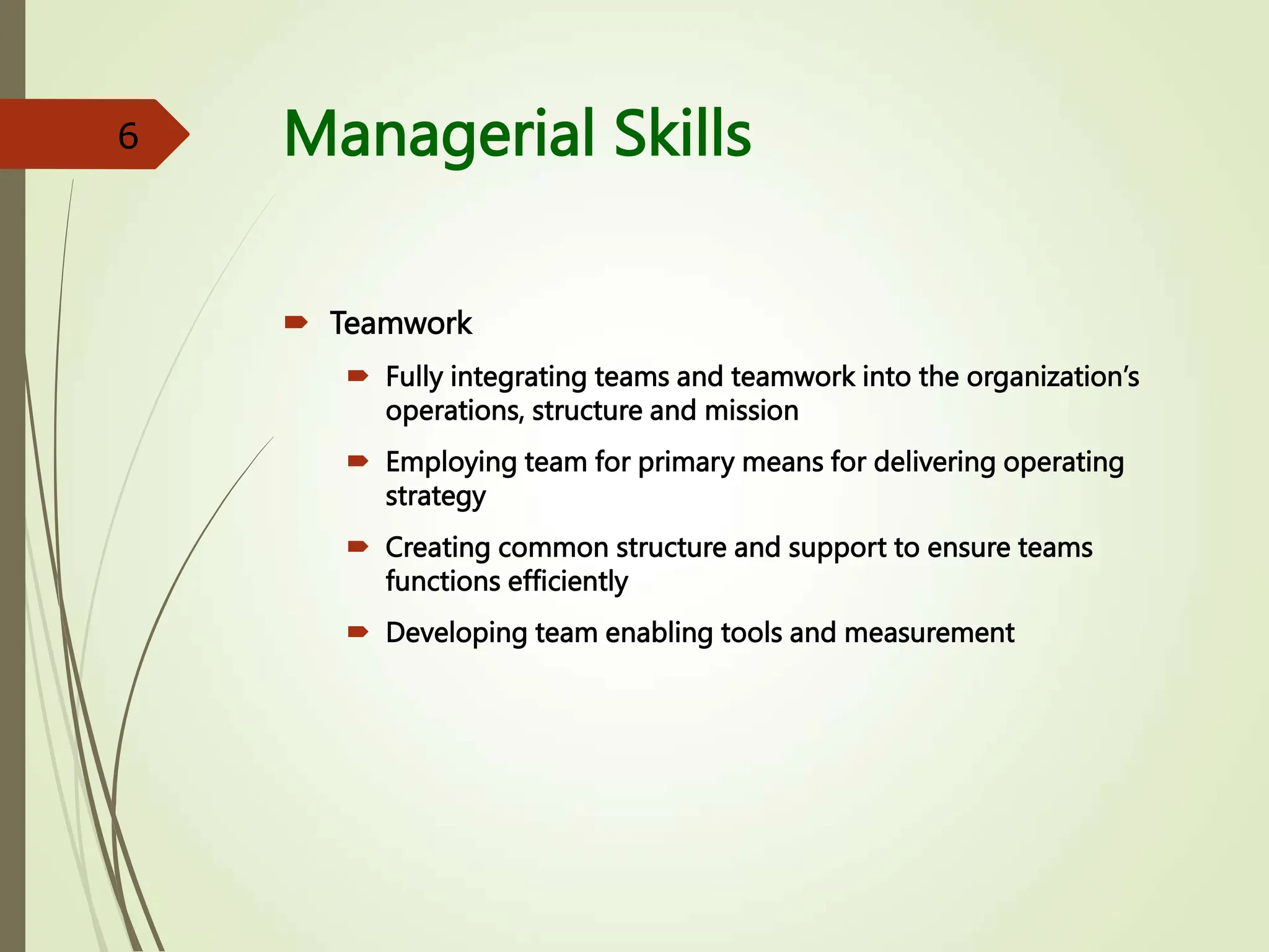 Managerial Skills
 Teamwork
 Fully integrating teams and teamwork into the organization’s
operations, structure and mission
 Employing team for primary means for delivering operating
strategy
 Creating common structure and support to ensure teams
functions efficiently
 Developing team enabling tools and measurement
6
 