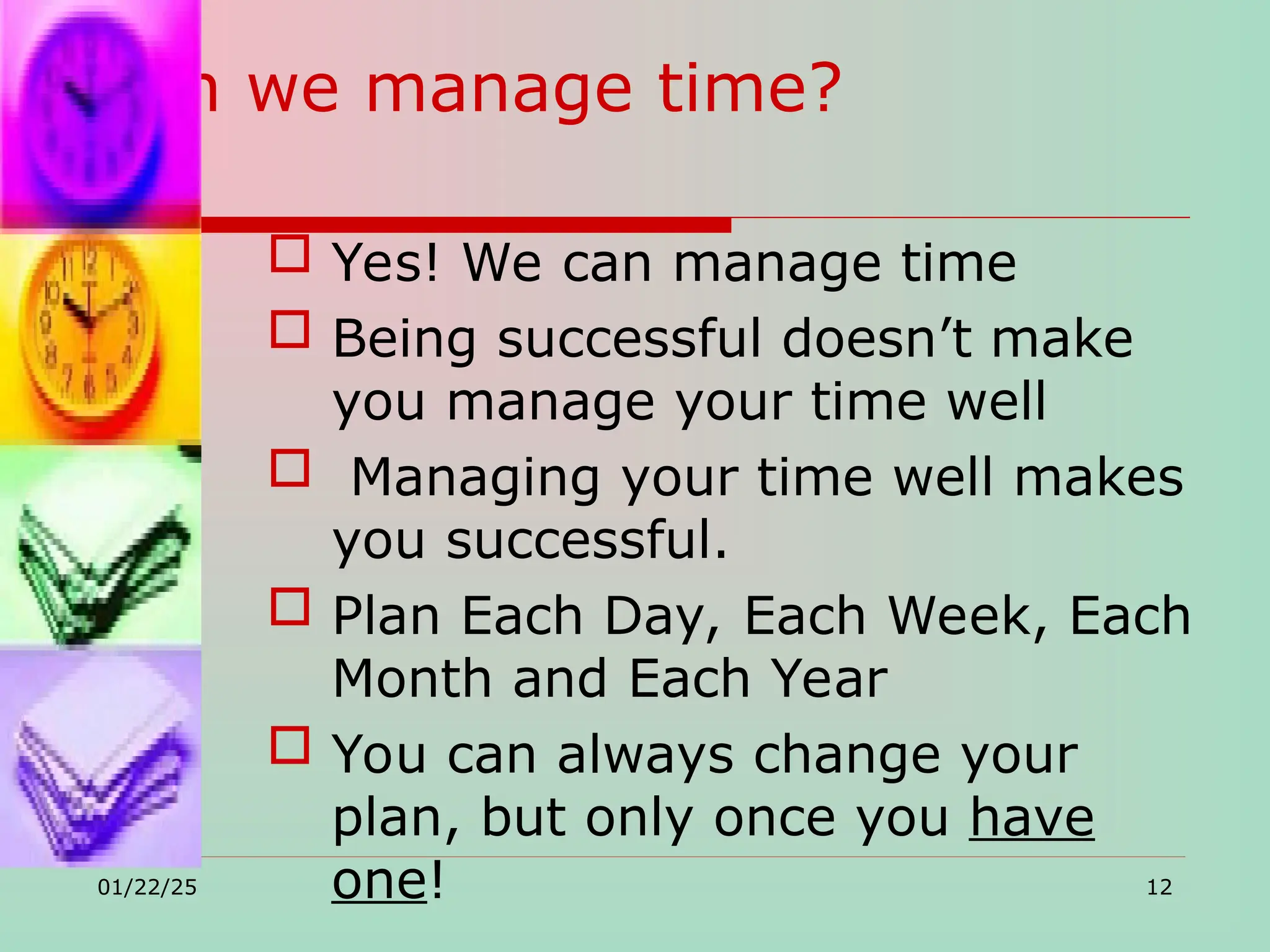 Can we manage time?
 Yes! We can manage time
 Being successful doesn’t make
you manage your time well
 Managing your time well makes
you successful.
 Plan Each Day, Each Week, Each
Month and Each Year
 You can always change your
plan, but only once you have
one!
01/22/25 12
 