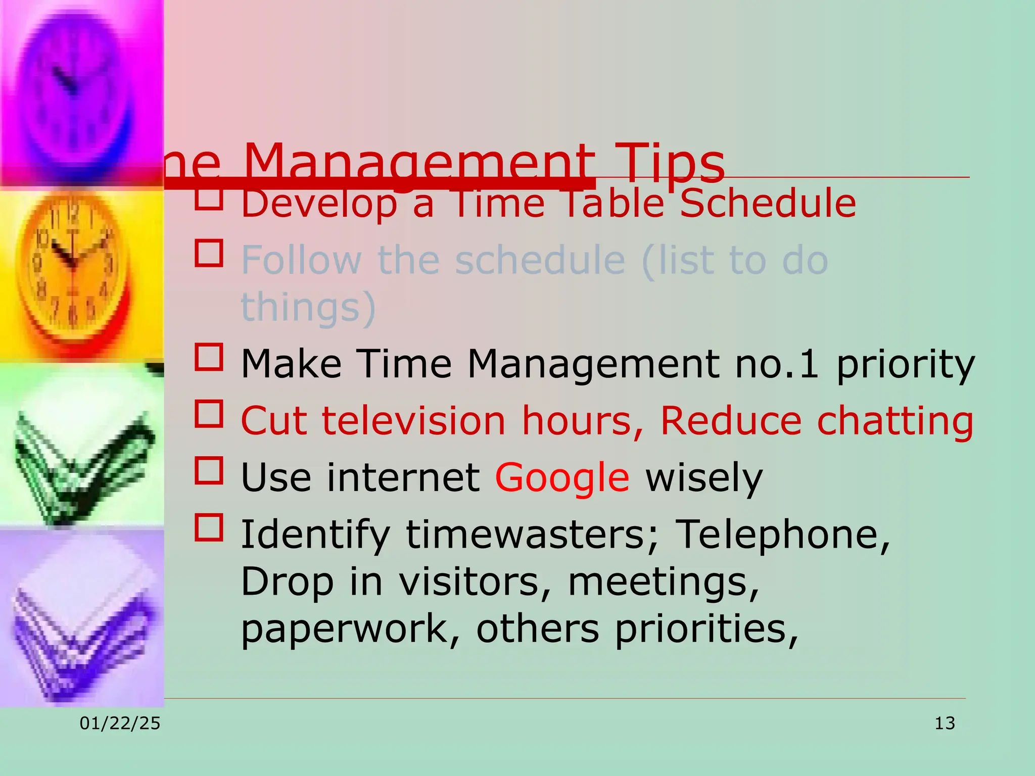 Time Management Tips
 Develop a Time Table Schedule
 Follow the schedule (list to do
things)
 Make Time Management no.1 priority
 Cut television hours, Reduce chatting
 Use internet Google wisely
 Identify timewasters; Telephone,
Drop in visitors, meetings,
paperwork, others priorities,
01/22/25 13
 