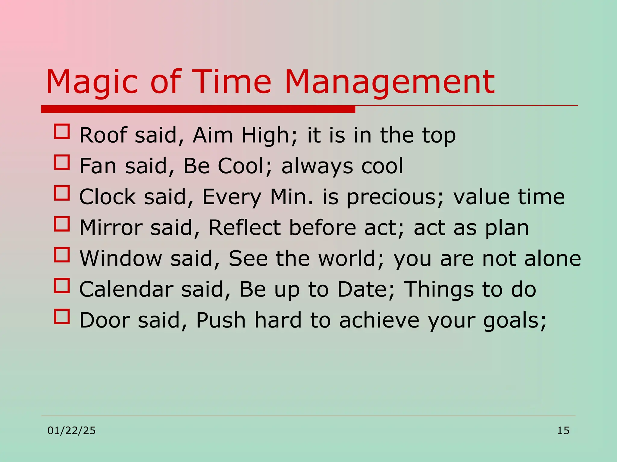 Magic of Time Management
 Roof said, Aim High; it is in the top
 Fan said, Be Cool; always cool
 Clock said, Every Min. is precious; value time
 Mirror said, Reflect before act; act as plan
 Window said, See the world; you are not alone
 Calendar said, Be up to Date; Things to do
 Door said, Push hard to achieve your goals;
01/22/25 15
 