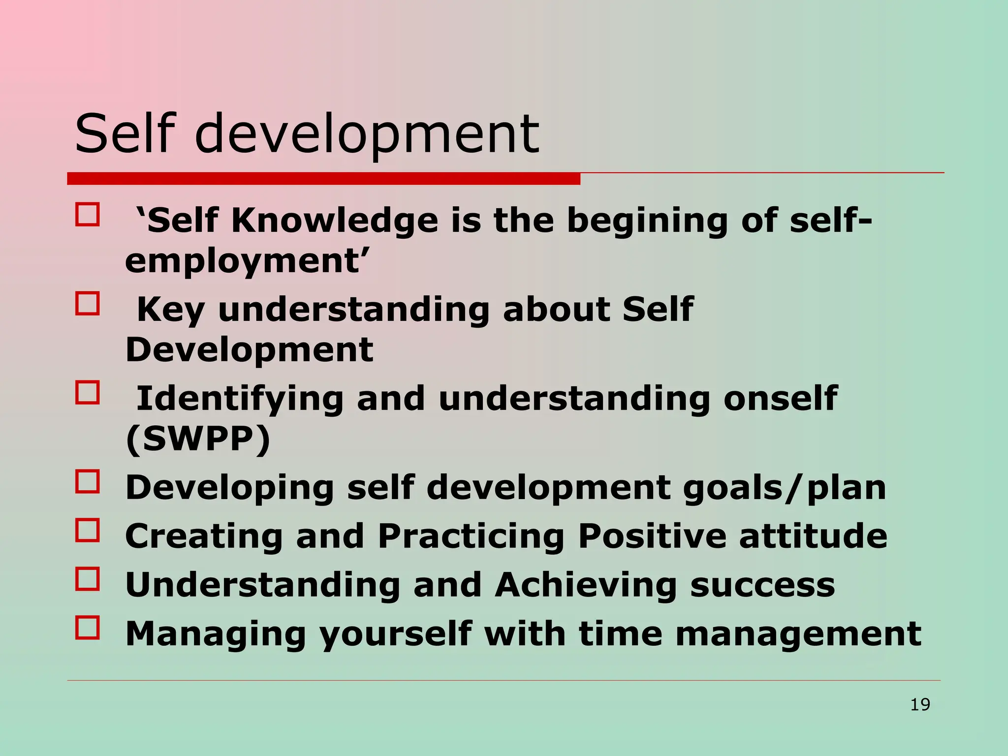 Self development
 ‘Self Knowledge is the begining of self-
employment’
 Key understanding about Self
Development
 Identifying and understanding onself
(SWPP)
 Developing self development goals/plan
 Creating and Practicing Positive attitude
 Understanding and Achieving success
 Managing yourself with time management
19
 
