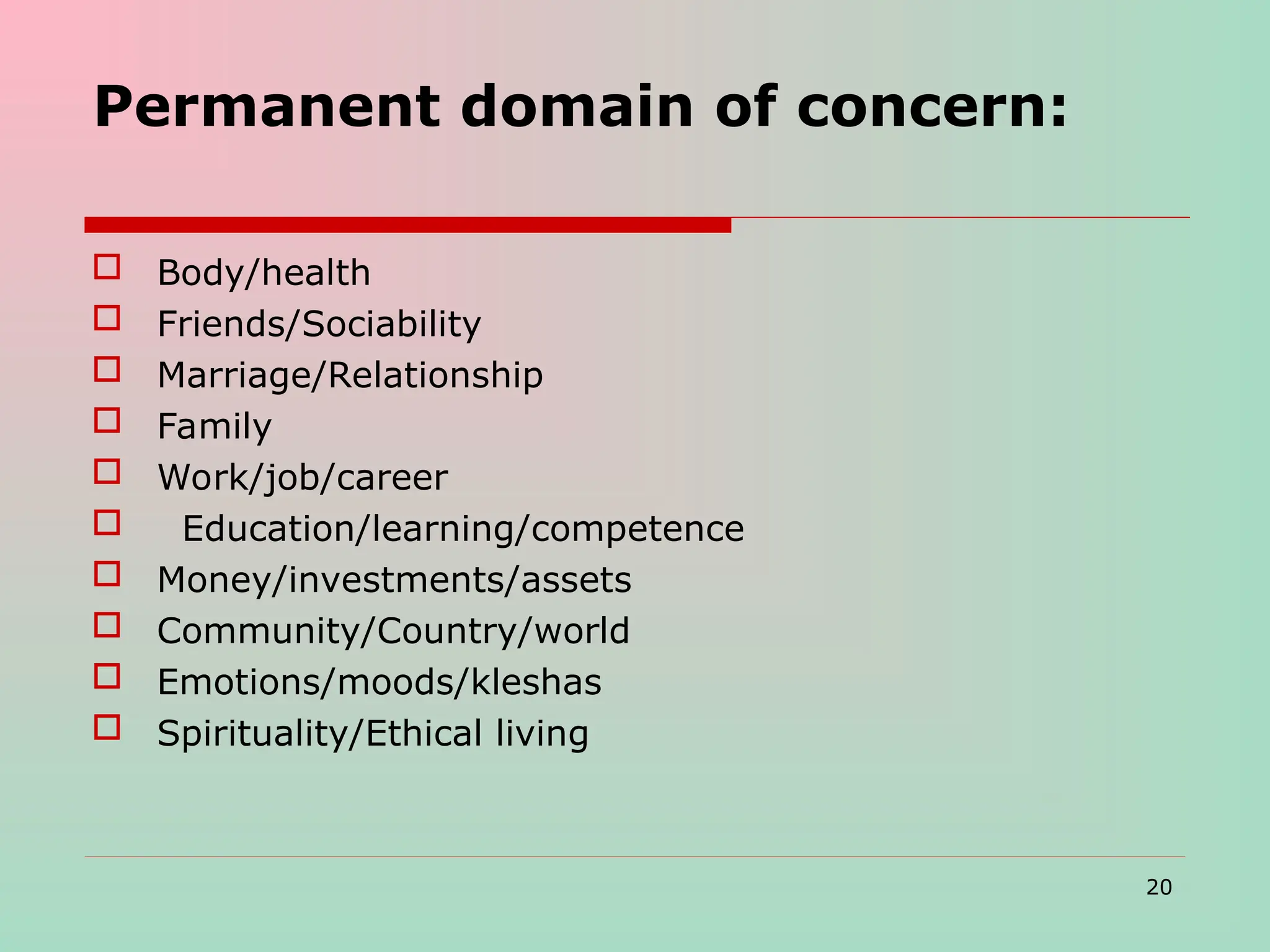 Permanent domain of concern:
 Body/health
 Friends/Sociability
 Marriage/Relationship
 Family
 Work/job/career
 Education/learning/competence
 Money/investments/assets
 Community/Country/world
 Emotions/moods/kleshas
 Spirituality/Ethical living
20
 