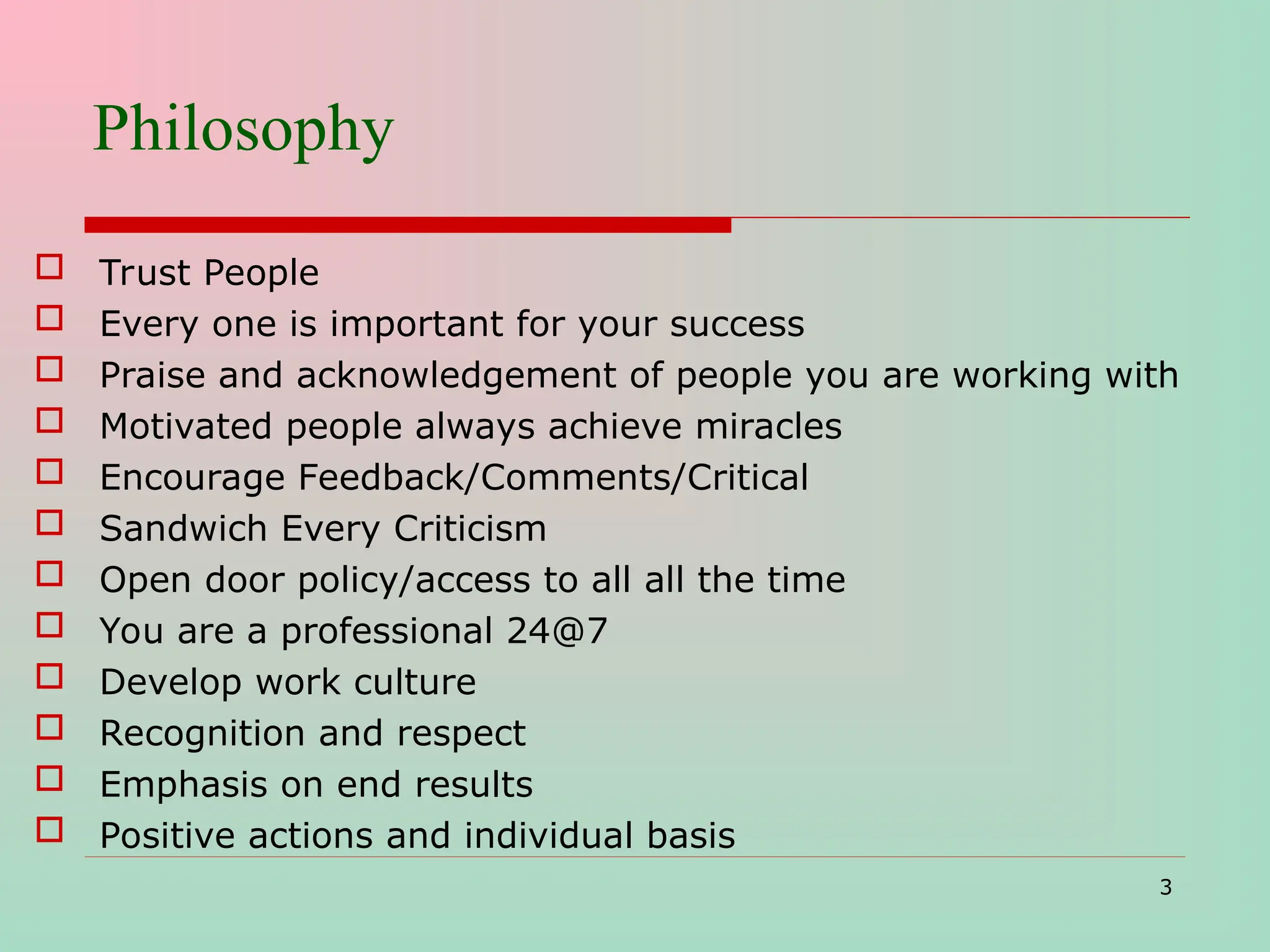 Philosophy
 Trust People
 Every one is important for your success
 Praise and acknowledgement of people you are working with
 Motivated people always achieve miracles
 Encourage Feedback/Comments/Critical
 Sandwich Every Criticism
 Open door policy/access to all all the time
 You are a professional 24@7
 Develop work culture
 Recognition and respect
 Emphasis on end results
 Positive actions and individual basis
3
 
