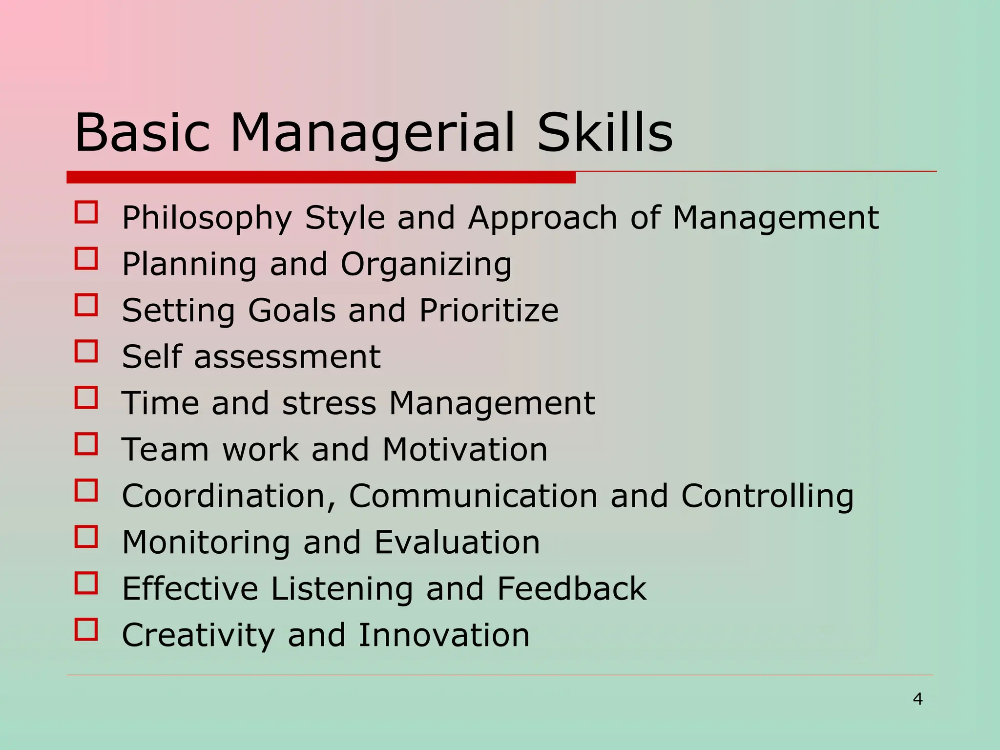 Basic Managerial Skills
 Philosophy Style and Approach of Management
 Planning and Organizing
 Setting Goals and Prioritize
 Self assessment
 Time and stress Management
 Team work and Motivation
 Coordination, Communication and Controlling
 Monitoring and Evaluation
 Effective Listening and Feedback
 Creativity and Innovation
4
 