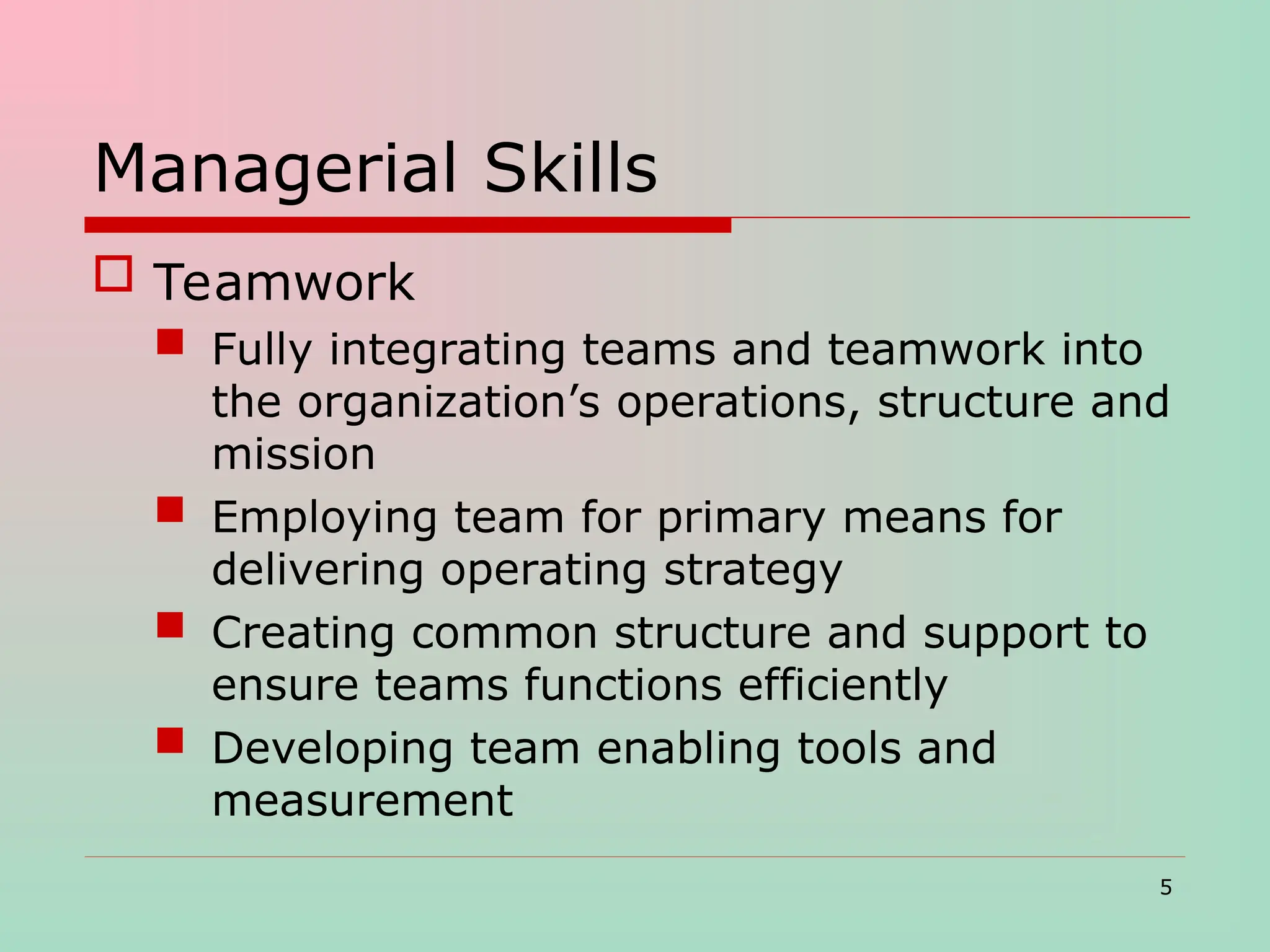 Managerial Skills
 Teamwork
 Fully integrating teams and teamwork into
the organization’s operations, structure and
mission
 Employing team for primary means for
delivering operating strategy
 Creating common structure and support to
ensure teams functions efficiently
 Developing team enabling tools and
measurement
5
 
