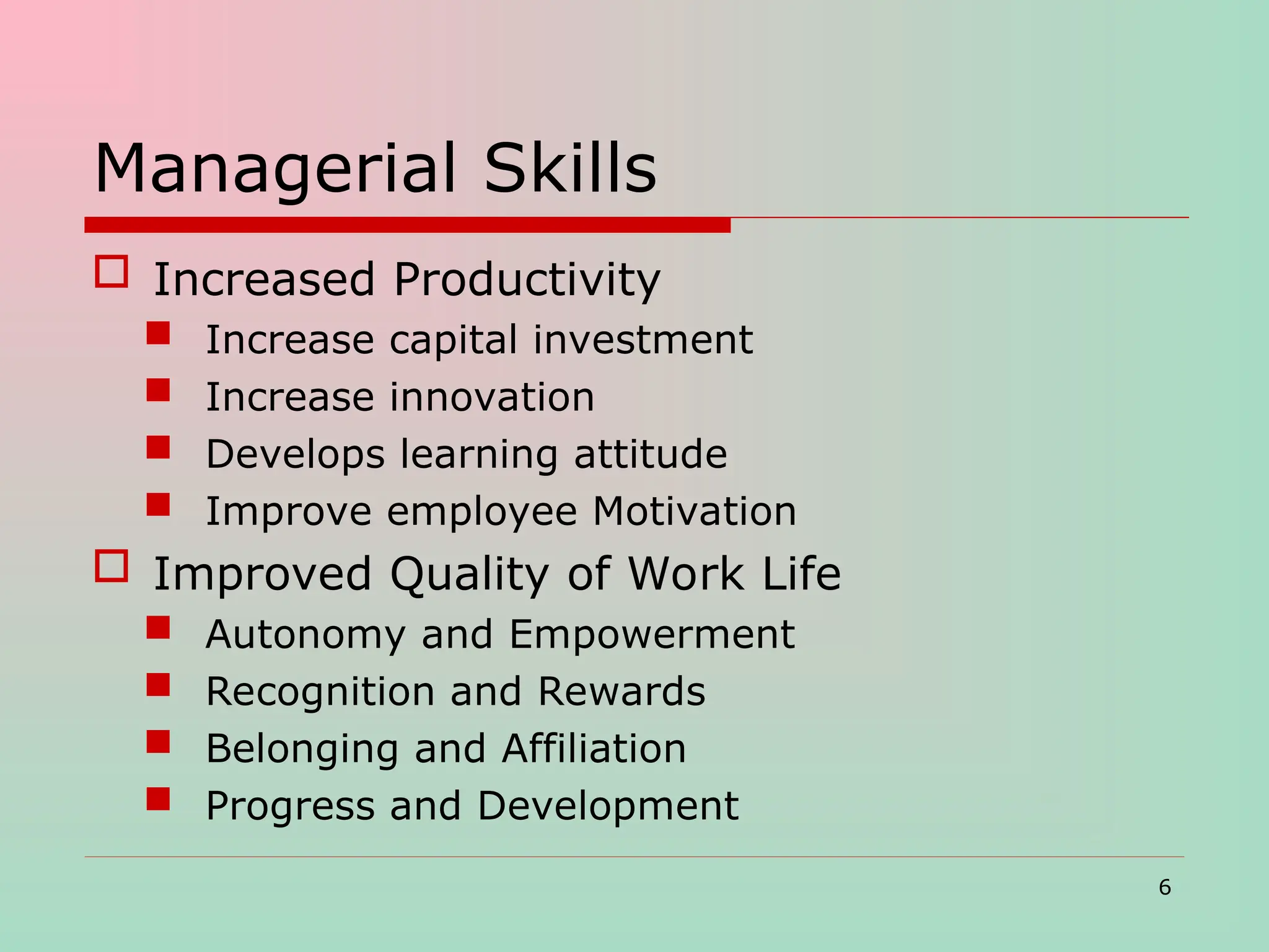 Managerial Skills
 Increased Productivity
 Increase capital investment
 Increase innovation
 Develops learning attitude
 Improve employee Motivation
 Improved Quality of Work Life
 Autonomy and Empowerment
 Recognition and Rewards
 Belonging and Affiliation
 Progress and Development
6
 