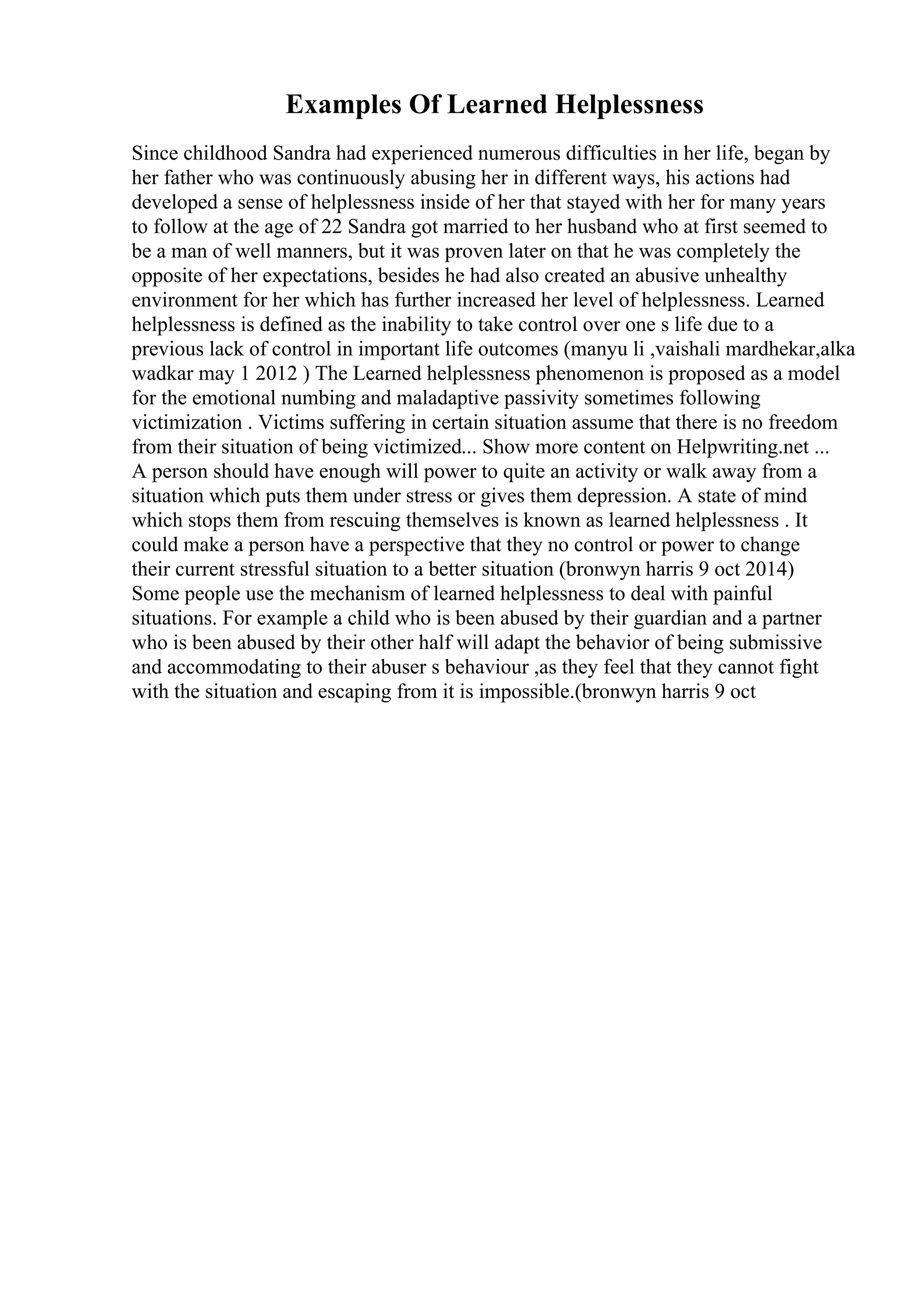 Examples Of Learned Helplessness
Since childhood Sandra had experienced numerous difficulties in her life, began by
her father who was continuously abusing her in different ways, his actions had
developed a sense of helplessness inside of her that stayed with her for many years
to follow at the age of 22 Sandra got married to her husband who at first seemed to
be a man of well manners, but it was proven later on that he was completely the
opposite of her expectations, besides he had also created an abusive unhealthy
environment for her which has further increased her level of helplessness. Learned
helplessness is defined as the inability to take control over one s life due to a
previous lack of control in important life outcomes (manyu li ,vaishali mardhekar,alka
wadkar may 1 2012 ) The Learned helplessness phenomenon is proposed as a model
for the emotional numbing and maladaptive passivity sometimes following
victimization . Victims suffering in certain situation assume that there is no freedom
from their situation of being victimized... Show more content on Helpwriting.net ...
A person should have enough will power to quite an activity or walk away from a
situation which puts them under stress or gives them depression. A state of mind
which stops them from rescuing themselves is known as learned helplessness . It
could make a person have a perspective that they no control or power to change
their current stressful situation to a better situation (bronwyn harris 9 oct 2014)
Some people use the mechanism of learned helplessness to deal with painful
situations. For example a child who is been abused by their guardian and a partner
who is been abused by their other half will adapt the behavior of being submissive
and accommodating to their abuser s behaviour ,as they feel that they cannot fight
with the situation and escaping from it is impossible.(bronwyn harris 9 oct
 