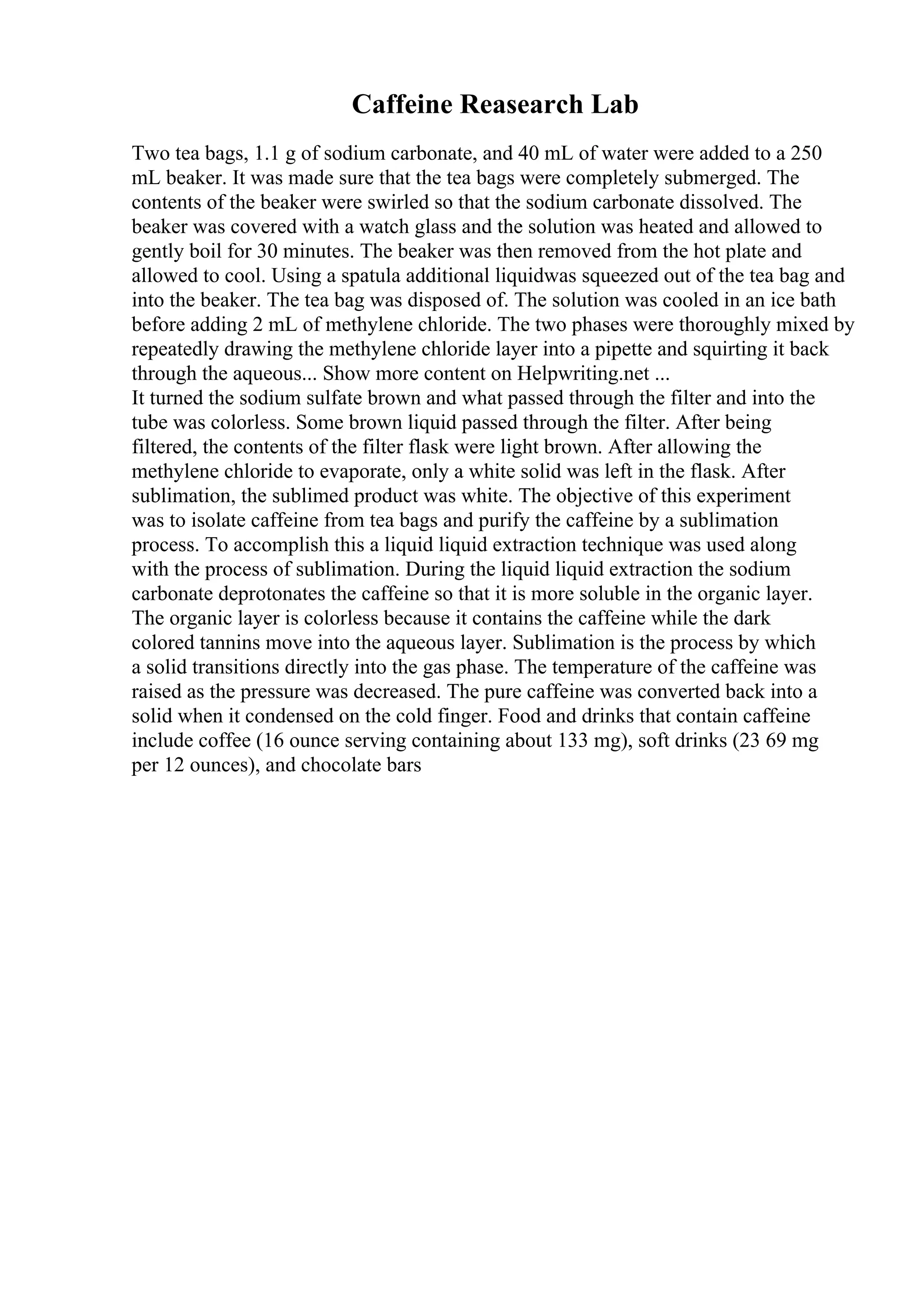 Caffeine Reasearch Lab
Two tea bags, 1.1 g of sodium carbonate, and 40 mL of water were added to a 250
mL beaker. It was made sure that the tea bags were completely submerged. The
contents of the beaker were swirled so that the sodium carbonate dissolved. The
beaker was covered with a watch glass and the solution was heated and allowed to
gently boil for 30 minutes. The beaker was then removed from the hot plate and
allowed to cool. Using a spatula additional liquidwas squeezed out of the tea bag and
into the beaker. The tea bag was disposed of. The solution was cooled in an ice bath
before adding 2 mL of methylene chloride. The two phases were thoroughly mixed by
repeatedly drawing the methylene chloride layer into a pipette and squirting it back
through the aqueous... Show more content on Helpwriting.net ...
It turned the sodium sulfate brown and what passed through the filter and into the
tube was colorless. Some brown liquid passed through the filter. After being
filtered, the contents of the filter flask were light brown. After allowing the
methylene chloride to evaporate, only a white solid was left in the flask. After
sublimation, the sublimed product was white. The objective of this experiment
was to isolate caffeine from tea bags and purify the caffeine by a sublimation
process. To accomplish this a liquid liquid extraction technique was used along
with the process of sublimation. During the liquid liquid extraction the sodium
carbonate deprotonates the caffeine so that it is more soluble in the organic layer.
The organic layer is colorless because it contains the caffeine while the dark
colored tannins move into the aqueous layer. Sublimation is the process by which
a solid transitions directly into the gas phase. The temperature of the caffeine was
raised as the pressure was decreased. The pure caffeine was converted back into a
solid when it condensed on the cold finger. Food and drinks that contain caffeine
include coffee (16 ounce serving containing about 133 mg), soft drinks (23 69 mg
per 12 ounces), and chocolate bars
 