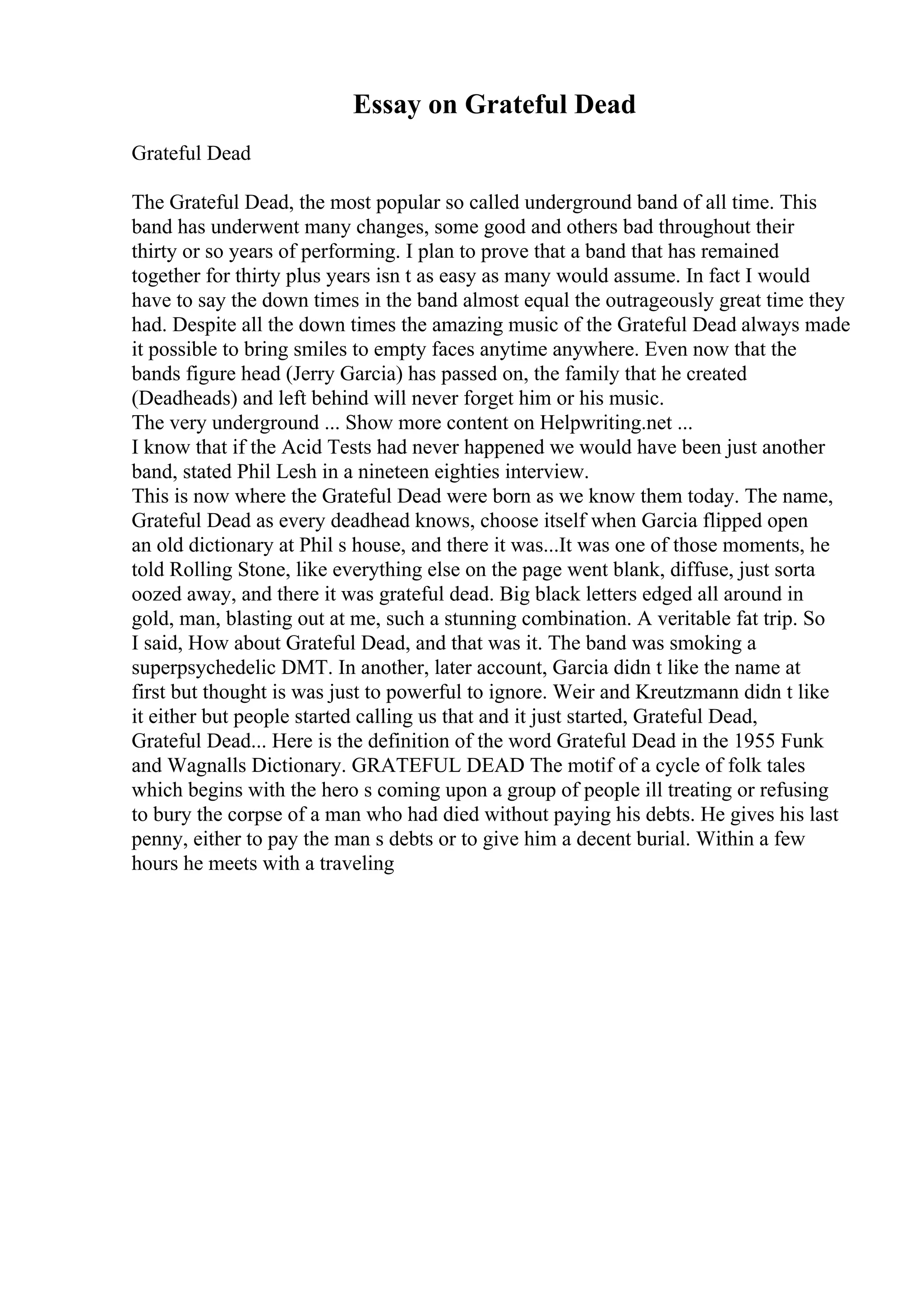 Essay on Grateful Dead
Grateful Dead
The Grateful Dead, the most popular so called underground band of all time. This
band has underwent many changes, some good and others bad throughout their
thirty or so years of performing. I plan to prove that a band that has remained
together for thirty plus years isn t as easy as many would assume. In fact I would
have to say the down times in the band almost equal the outrageously great time they
had. Despite all the down times the amazing music of the Grateful Dead always made
it possible to bring smiles to empty faces anytime anywhere. Even now that the
bands figure head (Jerry Garcia) has passed on, the family that he created
(Deadheads) and left behind will never forget him or his music.
The very underground ... Show more content on Helpwriting.net ...
I know that if the Acid Tests had never happened we would have been just another
band, stated Phil Lesh in a nineteen eighties interview.
This is now where the Grateful Dead were born as we know them today. The name,
Grateful Dead as every deadhead knows, choose itself when Garcia flipped open
an old dictionary at Phil s house, and there it was...It was one of those moments, he
told Rolling Stone, like everything else on the page went blank, diffuse, just sorta
oozed away, and there it was grateful dead. Big black letters edged all around in
gold, man, blasting out at me, such a stunning combination. A veritable fat trip. So
I said, How about Grateful Dead, and that was it. The band was smoking a
superpsychedelic DMT. In another, later account, Garcia didn t like the name at
first but thought is was just to powerful to ignore. Weir and Kreutzmann didn t like
it either but people started calling us that and it just started, Grateful Dead,
Grateful Dead... Here is the definition of the word Grateful Dead in the 1955 Funk
and Wagnalls Dictionary. GRATEFUL DEAD The motif of a cycle of folk tales
which begins with the hero s coming upon a group of people ill treating or refusing
to bury the corpse of a man who had died without paying his debts. He gives his last
penny, either to pay the man s debts or to give him a decent burial. Within a few
hours he meets with a traveling
 