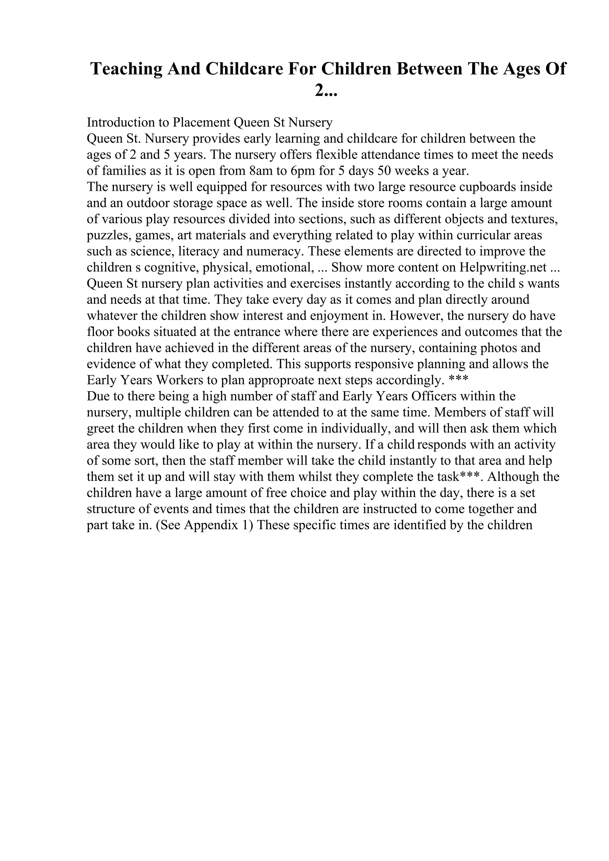 Teaching And Childcare For Children Between The Ages Of
2...
Introduction to Placement Queen St Nursery
Queen St. Nursery provides early learning and childcare for children between the
ages of 2 and 5 years. The nursery offers flexible attendance times to meet the needs
of families as it is open from 8am to 6pm for 5 days 50 weeks a year.
The nursery is well equipped for resources with two large resource cupboards inside
and an outdoor storage space as well. The inside store rooms contain a large amount
of various play resources divided into sections, such as different objects and textures,
puzzles, games, art materials and everything related to play within curricular areas
such as science, literacy and numeracy. These elements are directed to improve the
children s cognitive, physical, emotional, ... Show more content on Helpwriting.net ...
Queen St nursery plan activities and exercises instantly according to the child s wants
and needs at that time. They take every day as it comes and plan directly around
whatever the children show interest and enjoyment in. However, the nursery do have
floor books situated at the entrance where there are experiences and outcomes that the
children have achieved in the different areas of the nursery, containing photos and
evidence of what they completed. This supports responsive planning and allows the
Early Years Workers to plan approproate next steps accordingly. ***
Due to there being a high number of staff and Early Years Officers within the
nursery, multiple children can be attended to at the same time. Members of staff will
greet the children when they first come in individually, and will then ask them which
area they would like to play at within the nursery. If a child responds with an activity
of some sort, then the staff member will take the child instantly to that area and help
them set it up and will stay with them whilst they complete the task***. Although the
children have a large amount of free choice and play within the day, there is a set
structure of events and times that the children are instructed to come together and
part take in. (See Appendix 1) These specific times are identified by the children
 