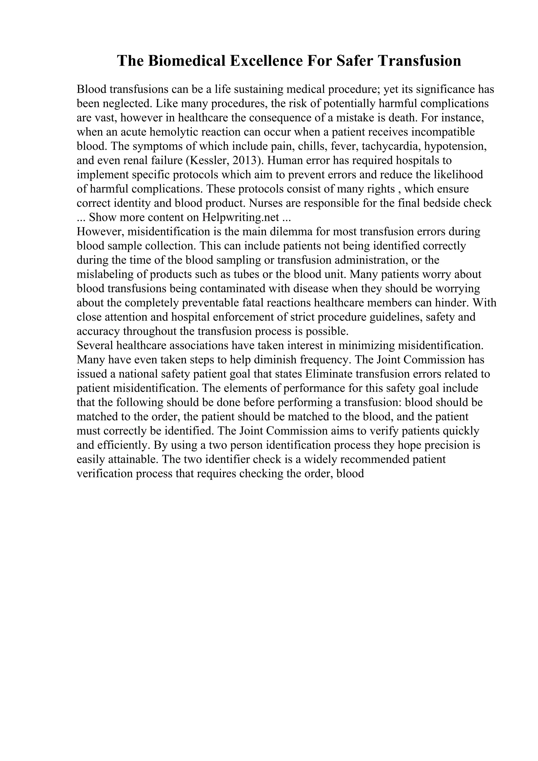 The Biomedical Excellence For Safer Transfusion
Blood transfusions can be a life sustaining medical procedure; yet its significance has
been neglected. Like many procedures, the risk of potentially harmful complications
are vast, however in healthcare the consequence of a mistake is death. For instance,
when an acute hemolytic reaction can occur when a patient receives incompatible
blood. The symptoms of which include pain, chills, fever, tachycardia, hypotension,
and even renal failure (Kessler, 2013). Human error has required hospitals to
implement specific protocols which aim to prevent errors and reduce the likelihood
of harmful complications. These protocols consist of many rights , which ensure
correct identity and blood product. Nurses are responsible for the final bedside check
... Show more content on Helpwriting.net ...
However, misidentification is the main dilemma for most transfusion errors during
blood sample collection. This can include patients not being identified correctly
during the time of the blood sampling or transfusion administration, or the
mislabeling of products such as tubes or the blood unit. Many patients worry about
blood transfusions being contaminated with disease when they should be worrying
about the completely preventable fatal reactions healthcare members can hinder. With
close attention and hospital enforcement of strict procedure guidelines, safety and
accuracy throughout the transfusion process is possible.
Several healthcare associations have taken interest in minimizing misidentification.
Many have even taken steps to help diminish frequency. The Joint Commission has
issued a national safety patient goal that states Eliminate transfusion errors related to
patient misidentification. The elements of performance for this safety goal include
that the following should be done before performing a transfusion: blood should be
matched to the order, the patient should be matched to the blood, and the patient
must correctly be identified. The Joint Commission aims to verify patients quickly
and efficiently. By using a two person identification process they hope precision is
easily attainable. The two identifier check is a widely recommended patient
verification process that requires checking the order, blood
 