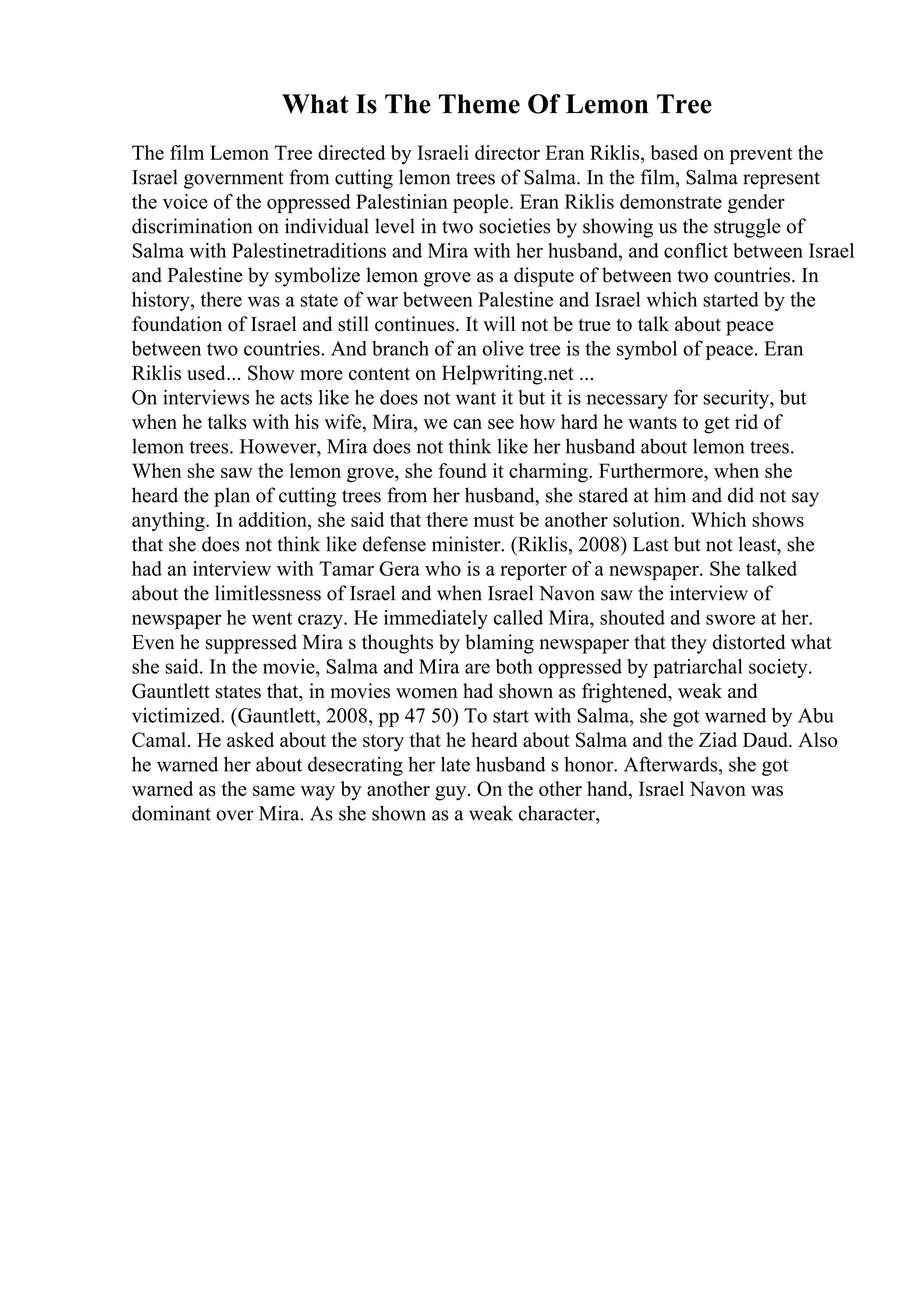 What Is The Theme Of Lemon Tree
The film Lemon Tree directed by Israeli director Eran Riklis, based on prevent the
Israel government from cutting lemon trees of Salma. In the film, Salma represent
the voice of the oppressed Palestinian people. Eran Riklis demonstrate gender
discrimination on individual level in two societies by showing us the struggle of
Salma with Palestinetraditions and Mira with her husband, and conflict between Israel
and Palestine by symbolize lemon grove as a dispute of between two countries. In
history, there was a state of war between Palestine and Israel which started by the
foundation of Israel and still continues. It will not be true to talk about peace
between two countries. And branch of an olive tree is the symbol of peace. Eran
Riklis used... Show more content on Helpwriting.net ...
On interviews he acts like he does not want it but it is necessary for security, but
when he talks with his wife, Mira, we can see how hard he wants to get rid of
lemon trees. However, Mira does not think like her husband about lemon trees.
When she saw the lemon grove, she found it charming. Furthermore, when she
heard the plan of cutting trees from her husband, she stared at him and did not say
anything. In addition, she said that there must be another solution. Which shows
that she does not think like defense minister. (Riklis, 2008) Last but not least, she
had an interview with Tamar Gera who is a reporter of a newspaper. She talked
about the limitlessness of Israel and when Israel Navon saw the interview of
newspaper he went crazy. He immediately called Mira, shouted and swore at her.
Even he suppressed Mira s thoughts by blaming newspaper that they distorted what
she said. In the movie, Salma and Mira are both oppressed by patriarchal society.
Gauntlett states that, in movies women had shown as frightened, weak and
victimized. (Gauntlett, 2008, pp 47 50) To start with Salma, she got warned by Abu
Camal. He asked about the story that he heard about Salma and the Ziad Daud. Also
he warned her about desecrating her late husband s honor. Afterwards, she got
warned as the same way by another guy. On the other hand, Israel Navon was
dominant over Mira. As she shown as a weak character,
 