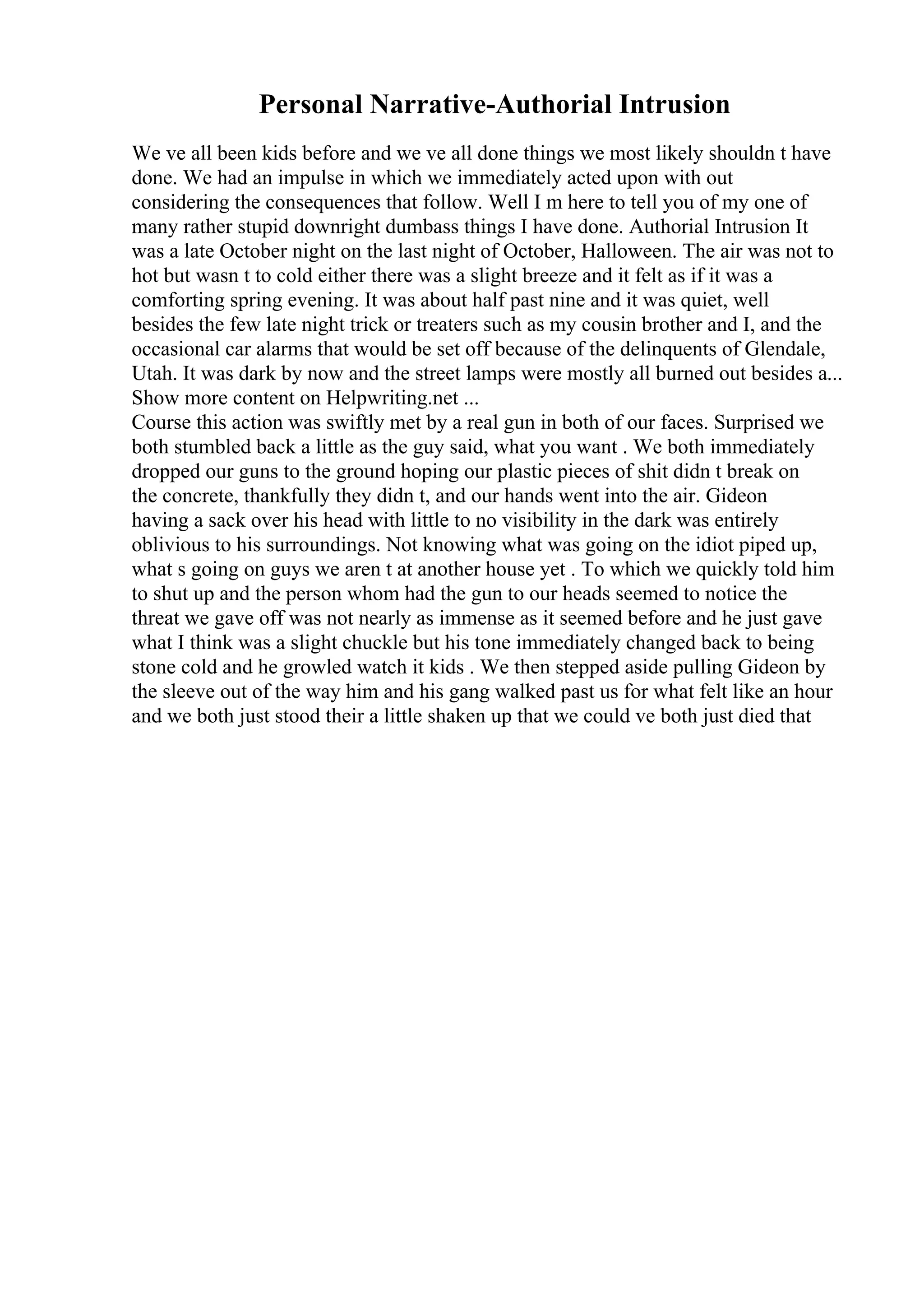 Personal Narrative-Authorial Intrusion
We ve all been kids before and we ve all done things we most likely shouldn t have
done. We had an impulse in which we immediately acted upon with out
considering the consequences that follow. Well I m here to tell you of my one of
many rather stupid downright dumbass things I have done. Authorial Intrusion It
was a late October night on the last night of October, Halloween. The air was not to
hot but wasn t to cold either there was a slight breeze and it felt as if it was a
comforting spring evening. It was about half past nine and it was quiet, well
besides the few late night trick or treaters such as my cousin brother and I, and the
occasional car alarms that would be set off because of the delinquents of Glendale,
Utah. It was dark by now and the street lamps were mostly all burned out besides a...
Show more content on Helpwriting.net ...
Course this action was swiftly met by a real gun in both of our faces. Surprised we
both stumbled back a little as the guy said, what you want . We both immediately
dropped our guns to the ground hoping our plastic pieces of shit didn t break on
the concrete, thankfully they didn t, and our hands went into the air. Gideon
having a sack over his head with little to no visibility in the dark was entirely
oblivious to his surroundings. Not knowing what was going on the idiot piped up,
what s going on guys we aren t at another house yet . To which we quickly told him
to shut up and the person whom had the gun to our heads seemed to notice the
threat we gave off was not nearly as immense as it seemed before and he just gave
what I think was a slight chuckle but his tone immediately changed back to being
stone cold and he growled watch it kids . We then stepped aside pulling Gideon by
the sleeve out of the way him and his gang walked past us for what felt like an hour
and we both just stood their a little shaken up that we could ve both just died that
 
