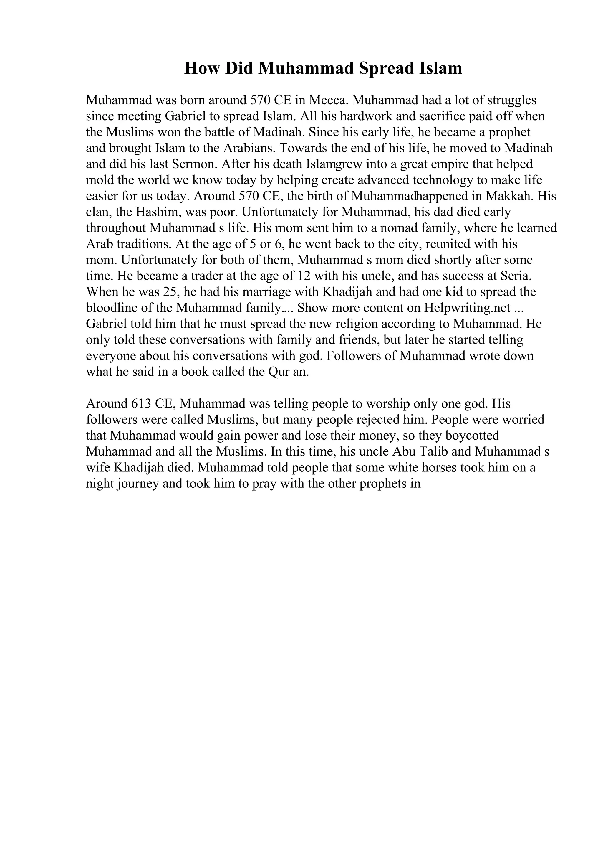 How Did Muhammad Spread Islam
Muhammad was born around 570 CE in Mecca. Muhammad had a lot of struggles
since meeting Gabriel to spread Islam. All his hardwork and sacrifice paid off when
the Muslims won the battle of Madinah. Since his early life, he became a prophet
and brought Islam to the Arabians. Towards the end of his life, he moved to Madinah
and did his last Sermon. After his death Islamgrew into a great empire that helped
mold the world we know today by helping create advanced technology to make life
easier for us today. Around 570 CE, the birth of Muhammadhappened in Makkah. His
clan, the Hashim, was poor. Unfortunately for Muhammad, his dad died early
throughout Muhammad s life. His mom sent him to a nomad family, where he learned
Arab traditions. At the age of 5 or 6, he went back to the city, reunited with his
mom. Unfortunately for both of them, Muhammad s mom died shortly after some
time. He became a trader at the age of 12 with his uncle, and has success at Seria.
When he was 25, he had his marriage with Khadijah and had one kid to spread the
bloodline of the Muhammad family.... Show more content on Helpwriting.net ...
Gabriel told him that he must spread the new religion according to Muhammad. He
only told these conversations with family and friends, but later he started telling
everyone about his conversations with god. Followers of Muhammad wrote down
what he said in a book called the Qur an.
Around 613 CE, Muhammad was telling people to worship only one god. His
followers were called Muslims, but many people rejected him. People were worried
that Muhammad would gain power and lose their money, so they boycotted
Muhammad and all the Muslims. In this time, his uncle Abu Talib and Muhammad s
wife Khadijah died. Muhammad told people that some white horses took him on a
night journey and took him to pray with the other prophets in
 