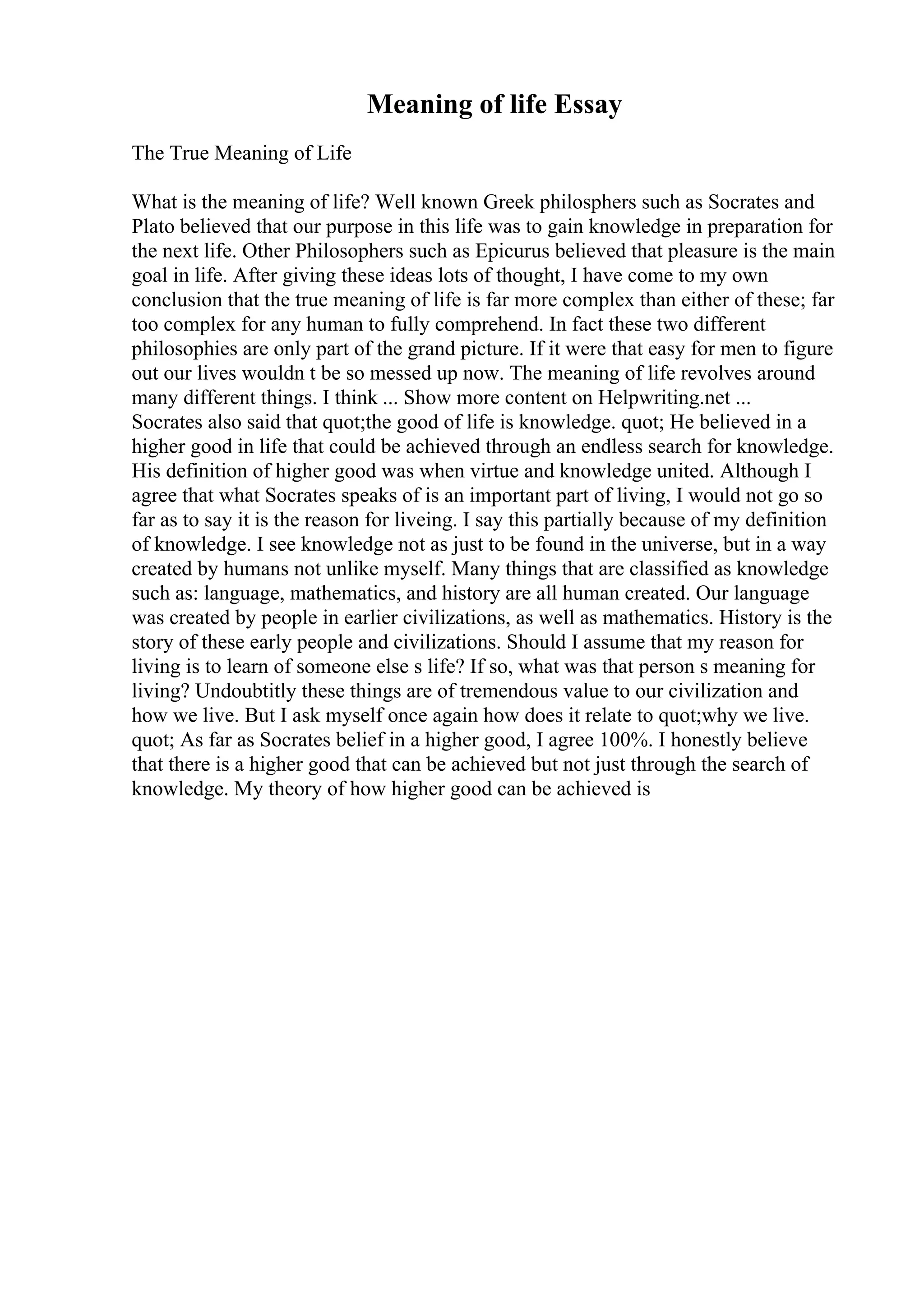 Meaning of life Essay
The True Meaning of Life
What is the meaning of life? Well known Greek philosphers such as Socrates and
Plato believed that our purpose in this life was to gain knowledge in preparation for
the next life. Other Philosophers such as Epicurus believed that pleasure is the main
goal in life. After giving these ideas lots of thought, I have come to my own
conclusion that the true meaning of life is far more complex than either of these; far
too complex for any human to fully comprehend. In fact these two different
philosophies are only part of the grand picture. If it were that easy for men to figure
out our lives wouldn t be so messed up now. The meaning of life revolves around
many different things. I think ... Show more content on Helpwriting.net ...
Socrates also said that quot;the good of life is knowledge. quot; He believed in a
higher good in life that could be achieved through an endless search for knowledge.
His definition of higher good was when virtue and knowledge united. Although I
agree that what Socrates speaks of is an important part of living, I would not go so
far as to say it is the reason for liveing. I say this partially because of my definition
of knowledge. I see knowledge not as just to be found in the universe, but in a way
created by humans not unlike myself. Many things that are classified as knowledge
such as: language, mathematics, and history are all human created. Our language
was created by people in earlier civilizations, as well as mathematics. History is the
story of these early people and civilizations. Should I assume that my reason for
living is to learn of someone else s life? If so, what was that person s meaning for
living? Undoubtitly these things are of tremendous value to our civilization and
how we live. But I ask myself once again how does it relate to quot;why we live.
quot; As far as Socrates belief in a higher good, I agree 100%. I honestly believe
that there is a higher good that can be achieved but not just through the search of
knowledge. My theory of how higher good can be achieved is
 