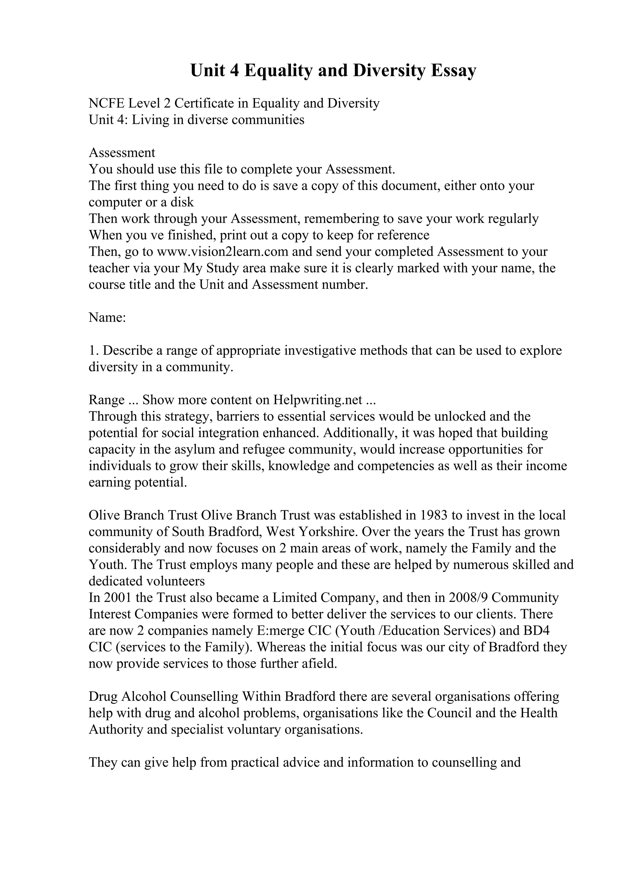 Unit 4 Equality and Diversity Essay
NCFE Level 2 Certificate in Equality and Diversity
Unit 4: Living in diverse communities
Assessment
You should use this file to complete your Assessment.
The first thing you need to do is save a copy of this document, either onto your
computer or a disk
Then work through your Assessment, remembering to save your work regularly
When you ve finished, print out a copy to keep for reference
Then, go to www.vision2learn.com and send your completed Assessment to your
teacher via your My Study area make sure it is clearly marked with your name, the
course title and the Unit and Assessment number.
Name:
1. Describe a range of appropriate investigative methods that can be used to explore
diversity in a community.
Range ... Show more content on Helpwriting.net ...
Through this strategy, barriers to essential services would be unlocked and the
potential for social integration enhanced. Additionally, it was hoped that building
capacity in the asylum and refugee community, would increase opportunities for
individuals to grow their skills, knowledge and competencies as well as their income
earning potential.
Olive Branch Trust Olive Branch Trust was established in 1983 to invest in the local
community of South Bradford, West Yorkshire. Over the years the Trust has grown
considerably and now focuses on 2 main areas of work, namely the Family and the
Youth. The Trust employs many people and these are helped by numerous skilled and
dedicated volunteers
In 2001 the Trust also became a Limited Company, and then in 2008/9 Community
Interest Companies were formed to better deliver the services to our clients. There
are now 2 companies namely E:merge CIC (Youth /Education Services) and BD4
CIC (services to the Family). Whereas the initial focus was our city of Bradford they
now provide services to those further afield.
Drug Alcohol Counselling Within Bradford there are several organisations offering
help with drug and alcohol problems, organisations like the Council and the Health
Authority and specialist voluntary organisations.
They can give help from practical advice and information to counselling and
 