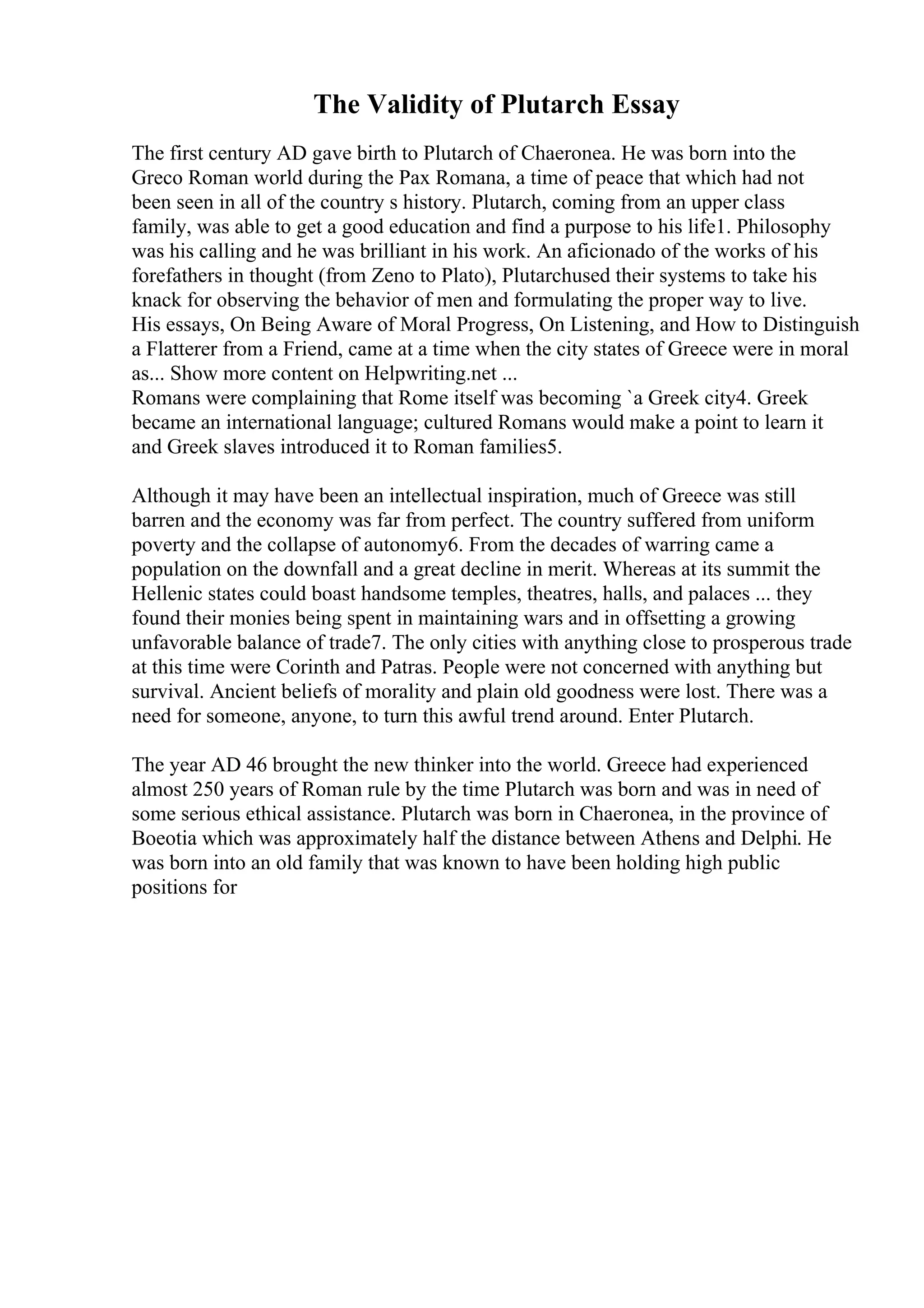 The Validity of Plutarch Essay
The first century AD gave birth to Plutarch of Chaeronea. He was born into the
Greco Roman world during the Pax Romana, a time of peace that which had not
been seen in all of the country s history. Plutarch, coming from an upper class
family, was able to get a good education and find a purpose to his life1. Philosophy
was his calling and he was brilliant in his work. An aficionado of the works of his
forefathers in thought (from Zeno to Plato), Plutarchused their systems to take his
knack for observing the behavior of men and formulating the proper way to live.
His essays, On Being Aware of Moral Progress, On Listening, and How to Distinguish
a Flatterer from a Friend, came at a time when the city states of Greece were in moral
as... Show more content on Helpwriting.net ...
Romans were complaining that Rome itself was becoming `a Greek city4. Greek
became an international language; cultured Romans would make a point to learn it
and Greek slaves introduced it to Roman families5.
Although it may have been an intellectual inspiration, much of Greece was still
barren and the economy was far from perfect. The country suffered from uniform
poverty and the collapse of autonomy6. From the decades of warring came a
population on the downfall and a great decline in merit. Whereas at its summit the
Hellenic states could boast handsome temples, theatres, halls, and palaces ... they
found their monies being spent in maintaining wars and in offsetting a growing
unfavorable balance of trade7. The only cities with anything close to prosperous trade
at this time were Corinth and Patras. People were not concerned with anything but
survival. Ancient beliefs of morality and plain old goodness were lost. There was a
need for someone, anyone, to turn this awful trend around. Enter Plutarch.
The year AD 46 brought the new thinker into the world. Greece had experienced
almost 250 years of Roman rule by the time Plutarch was born and was in need of
some serious ethical assistance. Plutarch was born in Chaeronea, in the province of
Boeotia which was approximately half the distance between Athens and Delphi. He
was born into an old family that was known to have been holding high public
positions for
 